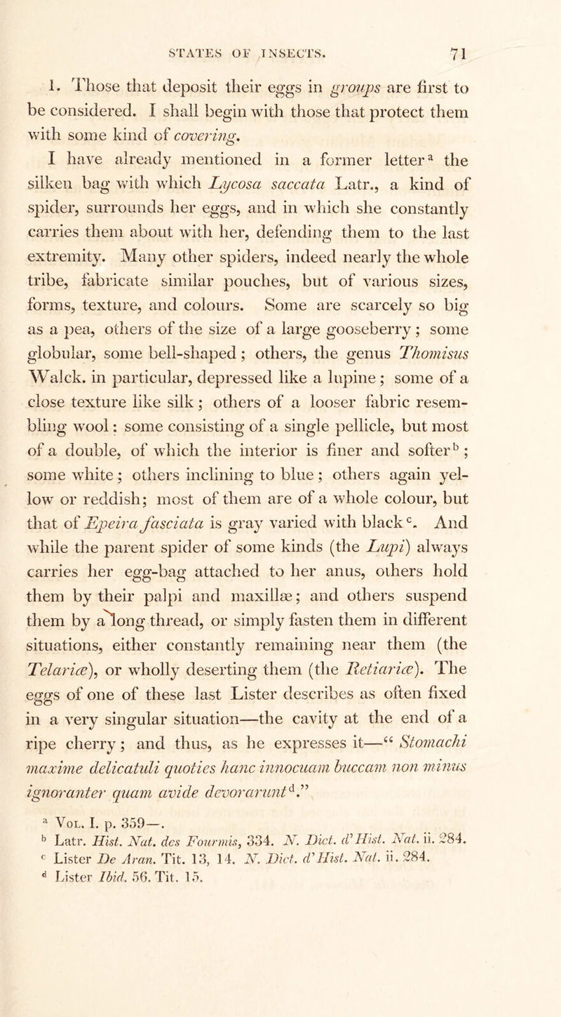 1. Those that deposit their eggs in groups are first to be considered. I shall begin with those that protect them with some kind of covering. I have already mentioned in a former lettera the silken bag with which Lycosa saccata Latr., a kind of spider, surrounds her eggs, and in which she constantly carries them about with her, defending them to the last extremity. Many other spiders, indeed nearly the whole tribe, fabricate similar pouches, but of various sizes, forms, texture, and colours. Some are scarcely so big as a pea, others of the size of a large gooseberry ; some globular, some bell-shaped ; others, the genus Thomisus Walck. in particular, depressed like a lupine ; some of a close texture like silk; others of a looser fabric resem¬ bling wool: some consisting of a single pellicle, but most of a double, of which the interior is finer and softer5 ; some white ; others inclining to blue ; others again yel¬ low or reddish; most of them are of a whole colour, but that of Epeira fasciata is gray varied with blackc. And while the parent spider of some kinds (the Lupi) always carries her egg-bag attached to her anus, others hold them by their palpi and maxiilse; and others suspend them by ahong thread, or simply fasten them in different situations, either constantly remaining near them (the Telarice), or wholly deserting them (the Reii(trice). The eggs of one of these last Lister describes as often fixed in a very singular situation—the cavity at the end ol a ripe cherry; and thus, as be expresses it—u Stomachi maocime delicatuli quoties hanc innocuam buccani non minus ignor(inter quam avide devoranmtd.” a Vol. I. p. 359—. b Latr. Hist. Nat. dcs Four mis, 334. N. Diet, id Hist. Nat. ii. 284. c Lister De Aran. Tit. 13, 14. N. Diet. cVHist. Nat. ii. 284. d Lister Ibid. 56. Tit. 15.