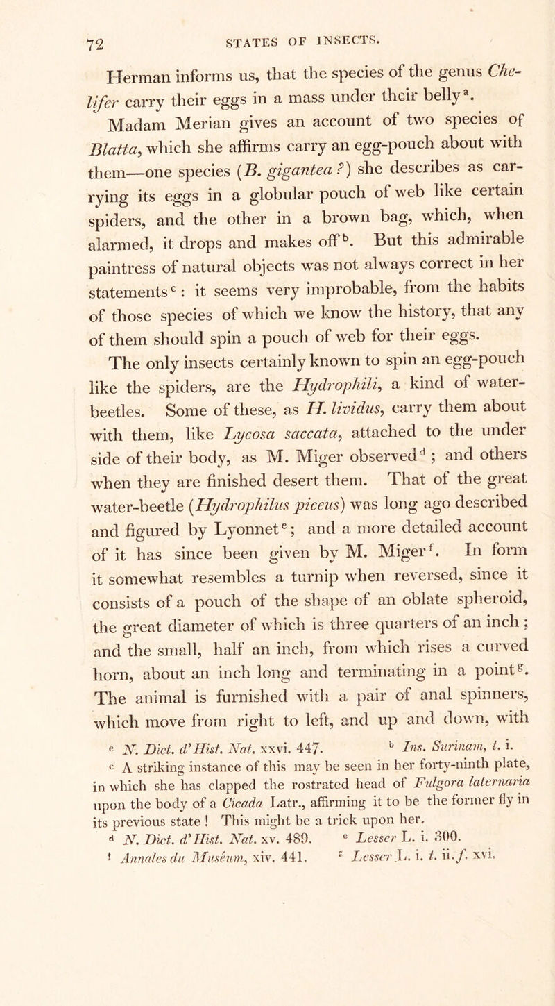 Herman informs us, that the species of the genus Che- lifer carry their eggs in a mass undei theii belly . Madam Merian gives an account of two species of Blatta, which she affirms carry an egg-pouch about with them—one species (B. gigantea P) she describes as car¬ rying its eggs in a globular pouch of web like ceitain spiders, and the other in a brown bag, which, when alarmed, it drops and makes offb. But this admirable paintress of natural objects was not always correct in her statementsc: it seems very improbable, from the habits of those species of which we know the histoiy, that any of them should spin a pouch of web for their eggs. The only insects certainly known to spin an egg-pouch like the spiders, are the Hydrophili, a kind of water- beetles. Some of these, as H. lividus, carry them about with them, like Lycosa saccata, attached to the under side of their body, as M. Miger observedd ; and others when they are finished desert them. That of the great water-beetle (Hydrojjhilus piceus) was long ago described and figured by Lyonnete; and a more detailed account of it has since been given by M. Migerf. In form it somewhat resembles a turnip when reversed, since it consists of a pouch of the shape of an oblate spheroid, the great diameter of which is three quarters of an inch ; and the small, half an inch, from which rises a curved horn, about an inch long and terminating in a pointg. The animal is furnished with a pair of anal spinners, which move from right to left, and up and down, with e N. Diet. (VHist. Nat. xxvi. 447. b Ins' Surinam, t. i. c A striking instance of this may be seen in her forty-ninth plate, in which she has clapped the rostrated head of Fulgora laternaria upon the body of a Cicada Latr., affirming it to be the former fly in its previous state ! This might be a trick upon her. d N. Diet, d' Hist. Nat. xv. 480. e Lesser L. i. 300. * Annates du Museum, xiv. 441. s Lesser JL. i. t. ii.y. xvi.