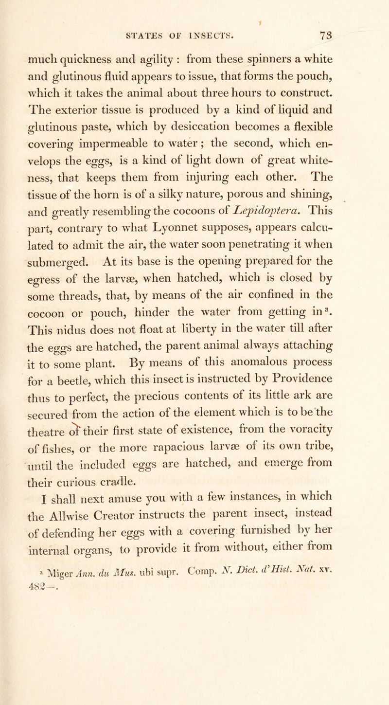 1 much quickness and agility : from these spinners a white and glutinous fluid appears to issue, that forms the pouch, which it takes the animal about three hours to construct. The exterior tissue is produced by a kind of liquid and glutinous paste, which by desiccation becomes a flexible covering impermeable to water; the second, which en¬ velops the eggs, is a kind of light down of great white¬ ness, that keeps them from injuring each other. The tissue of the horn is of a silky nature, porous and shining, and greatly resembling the cocoons of Lepidoptera. This part, contrary to what Lyonnet supposes, appears calcu¬ lated to admit the air, the water soon penetrating it when submerged. At its base is the opening prepared for the egress of the larvae, when hatched, which is closed by some threads, that, by means of the air confined in the cocoon or pouch, hinder the water from getting ina. This nidus does not float at liberty in the water till after the eggs are hatched, the parent animal always attaching it to some plant. By means of this anomalous process for a beetle, which this insect is instructed by Providence thus to perfect, the precious contents of its little ark are secured from the action of the element which is to be the theatre of their first state of existence, from the voracity of fishes, or the more rapacious larvae of its own tribe, until the included eggs are hatched, and emerge from their curious cradle. I shall next amuse you with a few instances, in which the Allwise Creator instructs the parent insect, instead of defending her eggs with a covering furnished by her internal organs, to provide it from without, either from a Miger Ann. du Mus. ubi supr. 482—. C omp. N. Diet, d'Hist. Hut. xv.