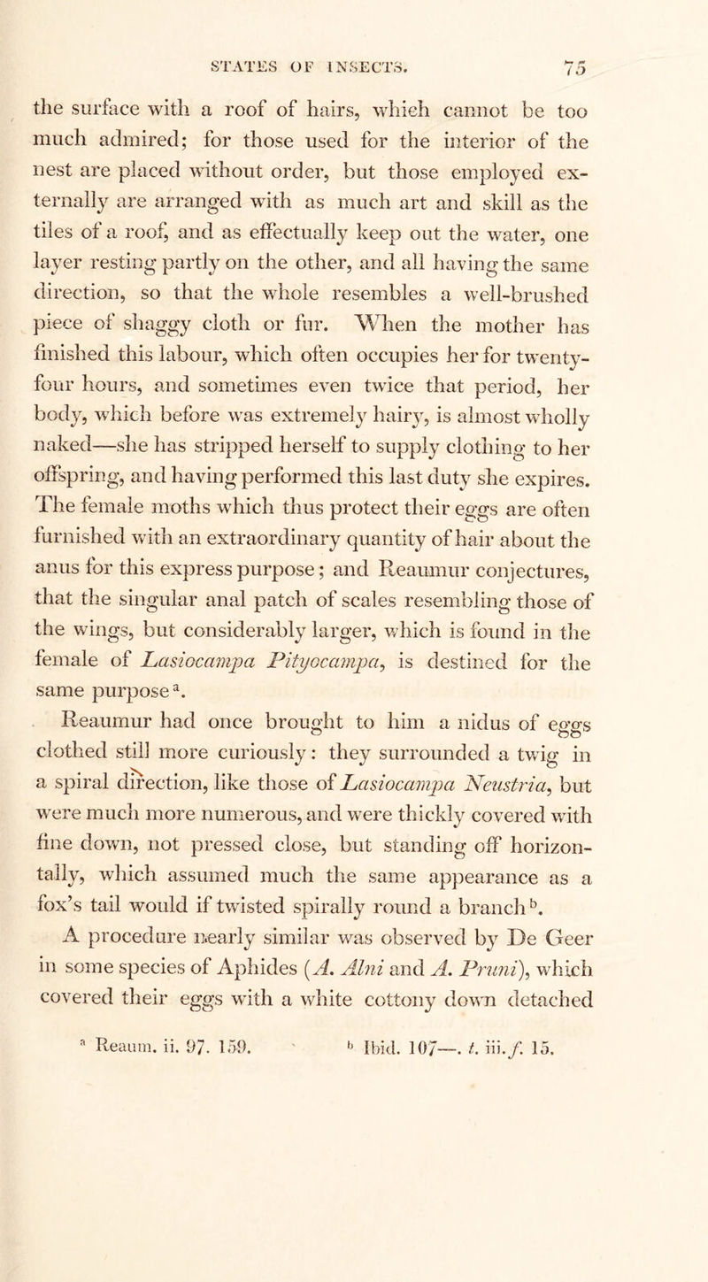 the surface with a roof of hairs, which cannot be too much admired; for those used for the interior of the nest are placed without order, but those employed ex¬ ternally are arranged with as much art and skill as the tiles of a roof, and as effectually keep out the water, one layer resting partly on the other, and all having the same direction, so that the whole resembles a well-brushed piece of shaggy cloth or fur. When the mother has finished this labour, which often occupies her for twenty- four hours, and sometimes even twice that period, her body, which before was extremely hairy, is almost wholly naked—she has stripped herself to supply clothing to her offspring, and having performed this last duty she expires. The female moths which thus protect their eggs are often furnished with an extraordinary quantity of hair about the anus for this express purpose; and Reaumur conjectures, that the singular anal patch of scales resembling those of the wings, but considerably larger, which is found in the female of Lasiocampa Pityoccimpa, is destined for the same purpose4. Reaumur had once brought to him a nidus of emrs clothed still more curiously: they surrounded a twig in a spiral direction, like those of Lasiocampa Neustria, but were much more numerous, and were thickly covered with fine down, not pressed close, but standing off horizon¬ tally, which assumed much the same appearance as a fox’s tail would if twisted spirally round a branchb. A procedure nearly similar was observed by 13e Geer in some species of Aphides (A. Alni and A. Pruni), which covered their eggs with a white cottony down detached Reaum. ii, 97- 150. b Ibid. 107—• t- iii./. 15.