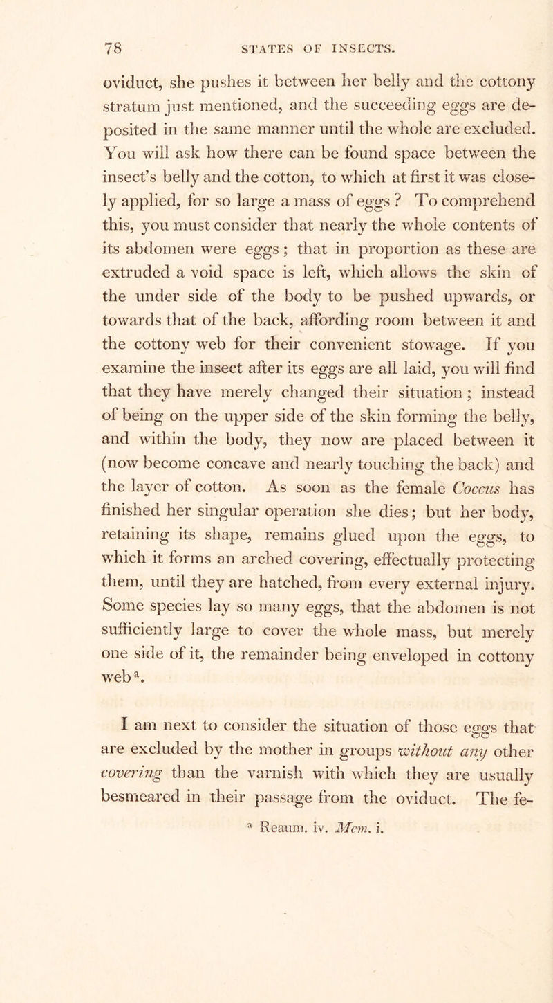 oviduct, she pushes it between her belly and the cottony stratum just mentioned, and the succeeding eggs are de¬ posited in the same manner until the whole are excluded. You will ask how there can be found space between the insect’s belly and the cotton, to which at first it was close- ly applied, for so large a mass of eggs ? To comprehend this, you must consider that nearly the whole contents of its abdomen were eggs ; that in proportion as these are extruded a void space is left, which allows the skin of the under side of the body to be pushed upwards, or towards that of the back, affording room between it and the cottony web for their convenient stowage. If you examine the insect after its eggs are all laid, you will find that they have merely changed their situation : instead of being on the upper side of the skin forming the belly, and within the body, they now are placed between it (now become concave and nearly touching the back) and the layer of cotton. As soon as the female Coccus has finished her singular operation she dies; but her body, retaining its shape, remains glued upon the eggs, to which it forms an arched covering, effectually protecting them, until they are hatched, from every external injury. Some species lay so many eggs, that the abdomen is not sufficiently large to cover the whole mass, but merely one side of it, the remainder being enveloped in cottony weba. I am next to consider the situation of those eggs that are excluded by the mother in groups without any other covering than the varnish with which they are usually besmeared in their passage from the oviduct. The fe- a Reaum. iv. Mem. i.