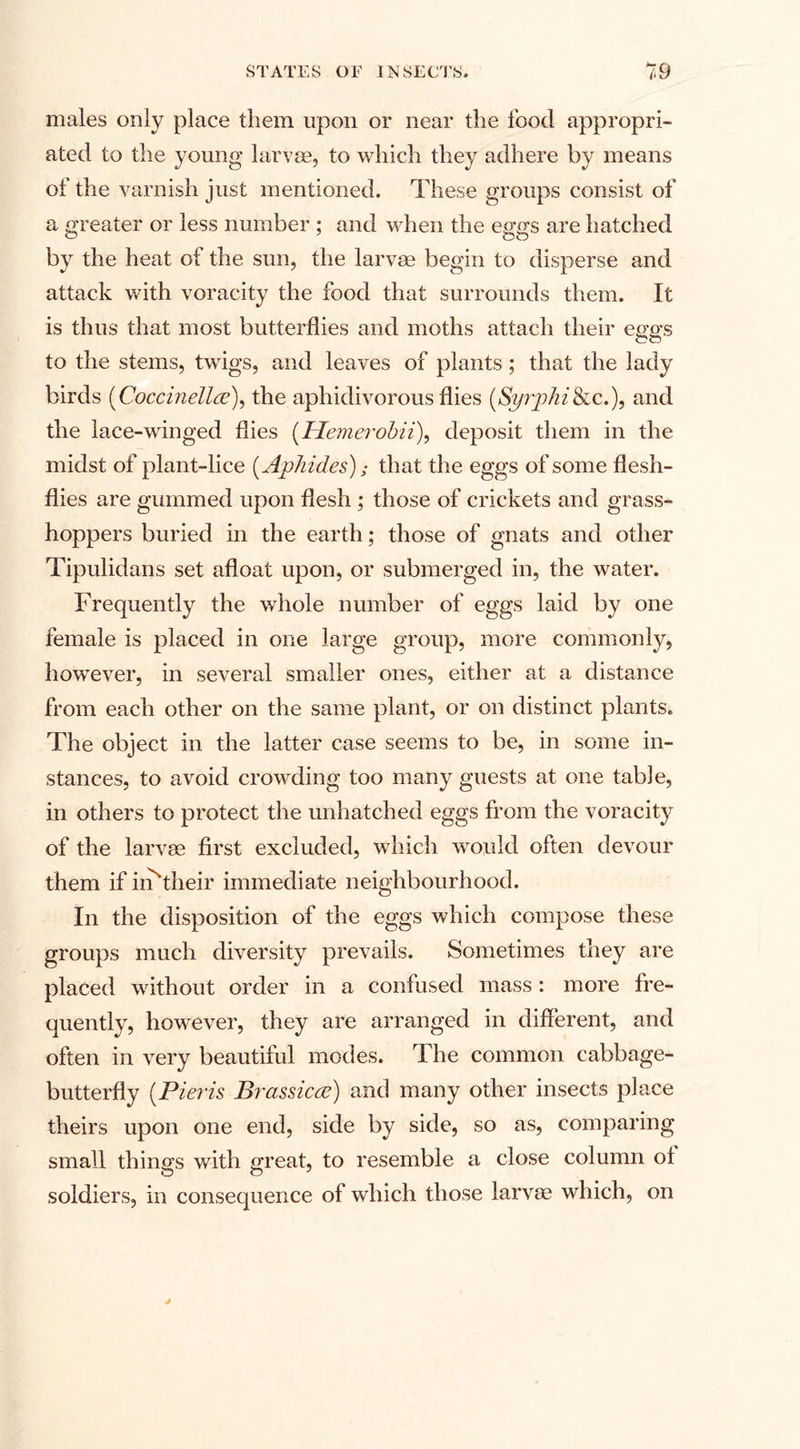 males only place them upon or near the food appropri¬ ated to the young larvae, to which they adhere by means of the varnish just mentioned. These groups consist of a greater or less number ; and when the eggs are hatched by the heat of the sun, the larvae begin to disperse and attack with voracity the food that surrounds them. It is thus that most butterflies and moths attach their eggs to the stems, twigs, and leaves of plants; that the lady birds (Coccinellce), the aphidivorous flies (Syrphi Sic.), and the lace-winged flies (Hemerobii), deposit them in the midst of plant-lice (Aphides); that the egg s of some flesh- flies are gummed upon flesh ; those of crickets and grass¬ hoppers buried in the earth; those of gnats and other Tipulidans set afloat upon, or submerged in, the water. Frequently the whole number of eggs laid by one female is placed in one large group, more commonly, however, in several smaller ones, either at a distance from each other on the same plant, or on distinct plants. The object in the latter case seems to be, in some in¬ stances, to avoid crowding too many guests at one table, in others to protect the unhatched eggs from the voracity of the larvae first excluded, which would often devour them if iiFtheir immediate neighbourhood. In the disposition of the eggs which compose these groups much diversity prevails. Sometimes they are placed without order in a confused mass: more fre¬ quently, however, they are arranged in different, and often in very beautiful modes. The common cabbage- butterfly (Pieris Brassicee) and many other insects place theirs upon one end, side by side, so as, comparing small things with great, to resemble a close column ot soldiers, in consequence of which those larvae which, on