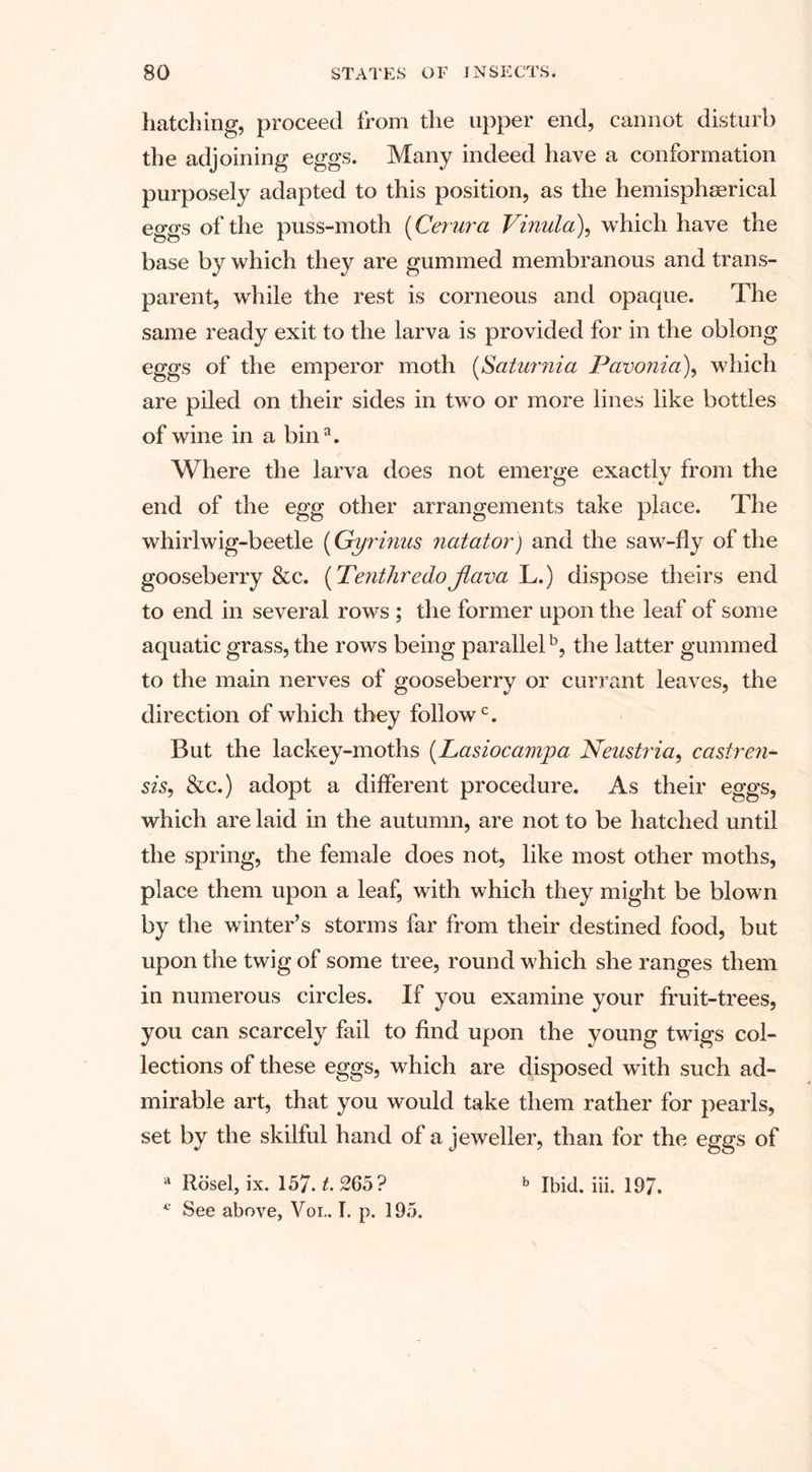 hatching, proceed from the upper end, cannot disturb the adjoining eggs. Many indeed have a conformation purposely adapted to this position, as the hemispherical eggs of the puss-moth (Centra Vinula), which have the base by which they are gummed membranous and trans¬ parent, while the rest is corneous and opaque. The same ready exit to the larva is provided for in the oblong eggs of the emperor moth (Saturnia Pavonia), which are piled on their sides in two or more lines like bottles of wine in a bin3. Where the larva does not emerge exactly from the end of the egg other arrangements take place. The whirlwig-beetle (Gyrinus natator) and the saw-fly of the gooseberry &amp;c. {TenthredoJiava \j.) dispose theirs end to end in several rows ; the former upon the leaf of some aquatic grass, the rows being parallel5, the latter gummed to the main nerves of gooseberry or currant leaves, the direction of which they followc. But the lackey-moths (Lasiocampa Neustria, casiren- sis, &amp;c.) adopt a different procedure. As their eggs, which are laid in the autumn, are not to be hatched until the spring, the female does not, like most other moths, place them upon a leaf, with which they might be blown by the winter’s storms far from their destined food, but upon the twig of some tree, round which she ranges them in numerous circles. If you examine your fruit-trees, you can scarcely fail to find upon the young twigs col¬ lections of these eggs, which are disposed with such ad¬ mirable art, that you would take them rather for pearls, set by the skilful hand of a jeweller, than for the eggs of a Rosel, ix. 157. t. 265? b Ibid. iii. 197. * See above, Vol. I. p. 195.
