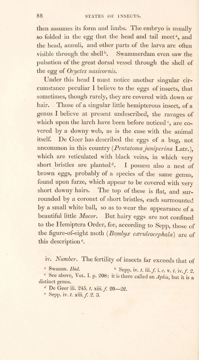 then assumes its form and limbs. The embryo is usually so folded in the egg that the head and tail meeta, and the head, annuli, and other parts of the larva are often visible through the shellb. Swammerdam even saw the pulsation of the great dorsal vessel through the shell of the egg of Oryctes nasicornis. Under this head I must notice another singular cir¬ cumstance peculiar I believe to the eggs of insects, that sometimes, though rarely, they are covered with down or hair. Those of a singular little hemipterous insect, of a genus I believe at present undescribed, the ravages of which upon the larch have been before noticedc, are co¬ vered by a downy web, as is the case with the animal itself. De Geer has described the eggs of a bug, not uncommon in this country (Pentatoma junijperina Latr.), which are reticulated with black veins, in which very short bristles are plantedd. I possess also a nest of brown eggs, probably of a species of the same genus, found upon furze, which appear to be covered with very short downy hairs. The top of these is flat, and sur¬ rounded by a coronet of short bristles, each surmounted by a small white ball, so as to wear the appearance of a beautiful little Mucor. But hairy eggs are not confined to the Hemiptera Order, for, according to Sepp, those of the figure-of-eight moth (Bornbyx ccendeocephala) are of this descriptione. iv. Number. The fertility of insects far exceeds that of a Swamm. Ibid. b Sepp. iv. t. iii./. i. c. v. t. iv./. 2. c See above, Vol. I. p. 208: it is there called an Aphis, but it is a distinct genus. d De Geer iii. 245. t. xiii./. 20—22. e Sepp. iv. t. xiii./. 2. 3.