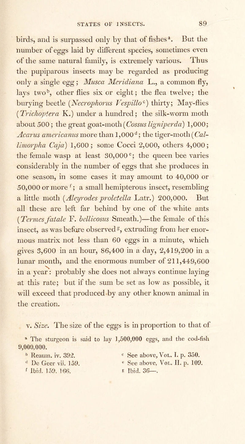 birds, and is surpassed only by that of fishes1. But the number of eggs laid by different species, sometimes even of the same natural family, is extremely various. Thus the pupiparous insects may be regarded as producing only a single egg; Musca Meridiana L., a common fly, lays two5, other flies six or eight; the flea twelve; the burying beetle (Necrophorus Vespilloc) thirty; May-flies (Trichopiera K.) under a hundred; the si Ik-worm moth about 500; the great goat-moth (Cossus lignvperda) 1,000; Acarus americanus more than 1,000 d; the tiger-moth (Cal- limorpha Cajci) 1,600; some Cocci 2,000, others 4,000; the female wasp at least 30,000e; the queen bee varies considerably in the number of eggs that she produces in one season, in some cases it may amount to 40,000 or 50,000 or more f; a small hemipterous insect, resembling a little moth (Aleyrodes proletella Latr.) 200,000. But all these are left far behind by one of the w hite ants (Termes fatale F. bellicosns Smeath.)—the female of this insect, as was before observed g, extruding from her enor¬ mous matrix not less than 60 eggs in a minute, which gives 3,600 in an hour, 86,400 in a day, 2,419,200 in a lunar month, and the enormous number of 211,449,600 in a year: probably she does not always continue laying at this rate; but if the sum be set as low as possible, it wTll exceed that produced by any other known animal in the creation. v. Size. The size of the eggs is in proportion to that of a The sturgeon is said to lay 1,500,000 eggs, and the cod-fish 9,000,000. b Reaum. iv. 392. d De Geer vii. 159. r Ibid. 159. 166. c See above, Vol. I. p. 350. e See above, Vol. II. p. 109. s Ibid. 36—.