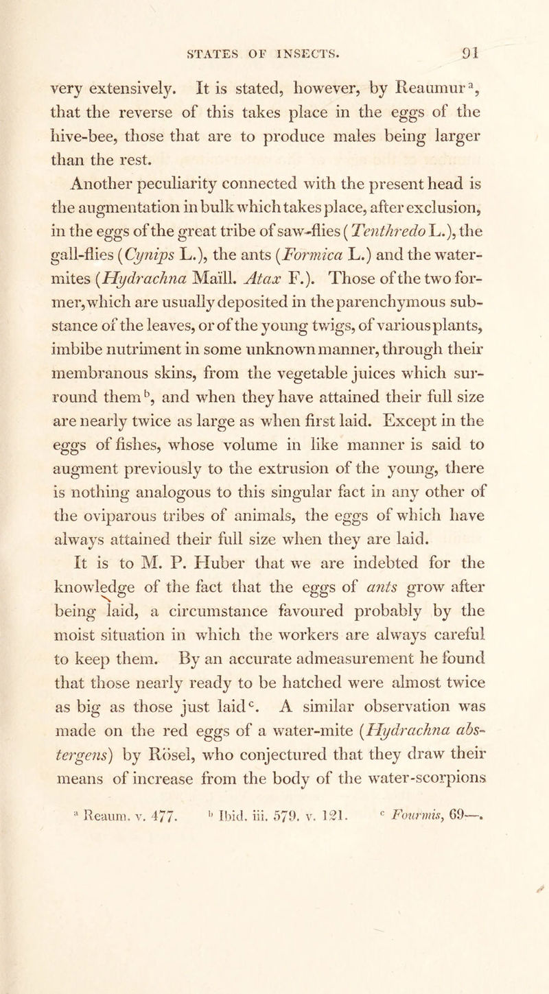 very extensivety. It is stated, however, by Reaumur % that the reverse of this takes place in the eggs of the hive-bee, those that are to produce males being larger than the rest. Another peculiarity connected with the present head is the augmentation in bulk which takes place, after exclusion, in the eggs of the great tribe of saw-flies (Tenthredo L.), the gall-flies (Cynips L.), the ants (Formica L.) and the water- mites (Hydra chna Maill. At ax F.). Those of the two for¬ mer, which are usually deposited in the parenchymous sub¬ stance of the leaves, or of the young twigs, of various plants, imbibe nutriment in some unknown manner, through their membranous skins, from the vegetable juices which sur¬ round them5, and when they have attained their full size are nearly twice as large as when first laid. Except in the eggs of fishes, whose volume in like manner is said to augment previously to the extrusion of the young, there is nothing analogous to this singular fact in any other of the oviparous tribes of animals, the eggs of which have always attained their full size when they are laid. It is to M. P. Huber that we are indebted for the knowledge of the fact that the eggs of ants grow after being laid, a circumstance favoured probably by the moist situation in which the workers are always careful to keep them. By an accurate admeasurement he found that those nearly ready to be hatched were almost twice as big as those just laid0. A similar observation was made on the red eggs of a water-mite (Hydrachna ahs- tergens) by Rose], who conjectured that they draw their means of increase from the body of the water-scorpions a Reaura. v. 477- b Ibid. iii. 579. v. 121. c Foiirmis, 69—-,