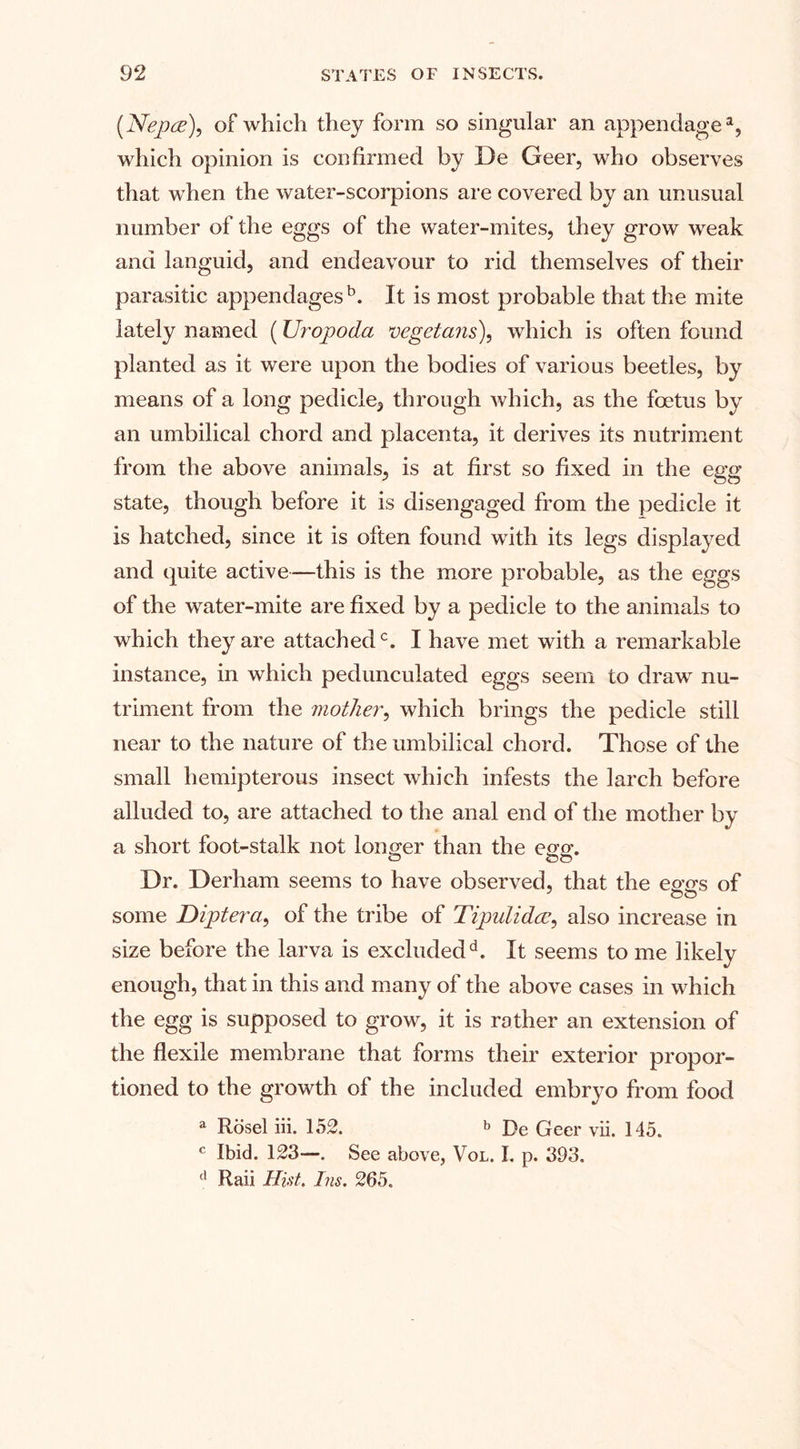 (Nepee), of which they form so singular an appendage a, which opinion is confirmed by De Geer, who observes that when the water-scorpions are covered by an unusual number of the eggs of the water-mites, they grow weak and languid, and endeavour to rid themselves of their parasitic appendages5. It is most probable that the mite lately named (Uropoda vegetans), which is often found planted as it were upon the bodies of various beetles, by means of a long pedicle, through which, as the foetus by an umbilical chord and placenta, it derives its nutriment from the above animals, is at first so fixed in the egg state, though before it is disengaged from the pedicle it is hatched, since it is often found with its legs displayed and quite active—this is the more probable, as the eggs of the water-mite are fixed by a pedicle to the animals to which they are attached0. I have met with a remarkable instance, in which pedunculated eggs seem to draw nu¬ triment from the mother, which brings the pedicle still near to the nature of the umbilical chord. Those of the small hemipterous insect which infests the larch before alluded to, are attached to the anal end of the mother by a short foot-stalk not longer than the egg. Dr. Derham seems to have observed, that the eggs of some Diptera, of the tribe of Tipulidce, also increase in size before the larva is excluded5. It seems to me likely enough, that in this and many of the above cases in which the egg is supposed to grow, it is rather an extension of the flexile membrane that forms their exterior propor¬ tioned to the growth of the included embryo from food a Rosel iii. 152. b De Geer vii. 145. c Ibid. 123—. See above, Vol. I. p. 393. d Raii Hist. Ins. 265.