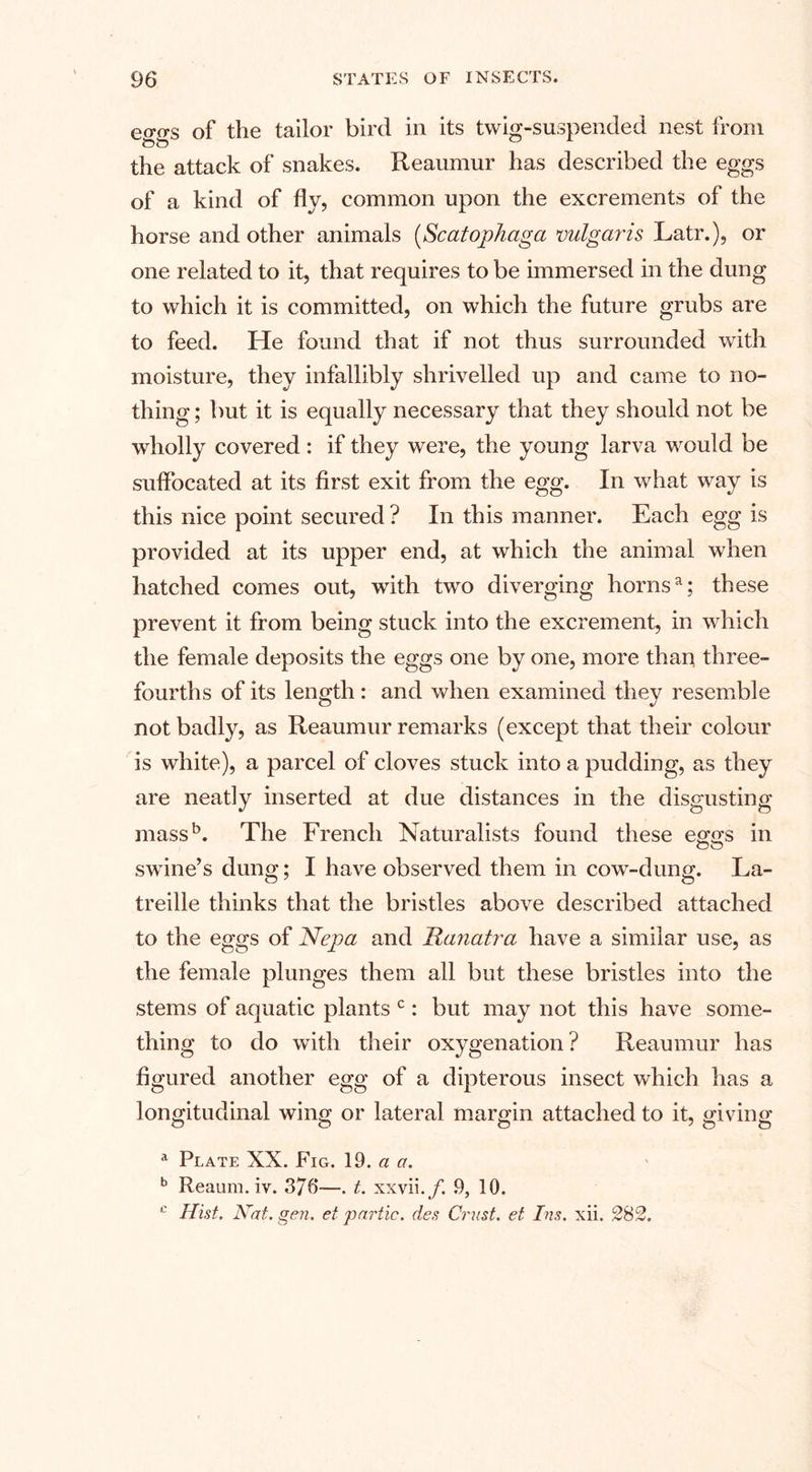 eo-o-s of the tailor bird in its twig-suspended nest from &lt;Do ^ the attack of snakes. Reaumur has described the eggs of a kind of fly, common upon the excrements of the horse and other animals (Scatophaga vulgaris Latr.), or one related to it, that requires to be immersed in the dung to which it is committed, on which the future grubs are to feed. He found that if not thus surrounded with moisture, they infallibly shrivelled up and came to no¬ thing ; but it is equally necessary that they should not be wholly covered: if they were, the young larva would be suffocated at its first exit from the egg. In what way is this nice point secured ? In this manner. Each egg is provided at its upper end, at which the animal when hatched comes out, with two diverging hornsa; these prevent it from being stuck into the excrement, in which the female deposits the eggs one by one, more than three- fourths of its length: and when examined they resemble not badly, as Reaumur remarks (except that their colour is white), a parcel of cloves stuck into a pudding, as they are neatly inserted at due distances in the disgusting mass5. The French Naturalists found these e&lt;ia's in ou swine’s dung; I have observed them in cow-dung. La- treille thinks that the bristles above described attached to the eggs of Nepa and Ratiatra have a similar use, as the female plunges them all but these bristles into the stems of aquatic plants c: but may not this have some¬ thing to do with their oxygenation? Reaumur has figured another egg of a dipterous insect which has a longitudinal wing or lateral margin attached to it, giving a Plate XX. Fig. 19. a a. b Reaum. iv. 376*—. t. xxvii./. 9, 10. c Hist. Nat. gen. et partic. des Crust, et Ins. xii. 282.