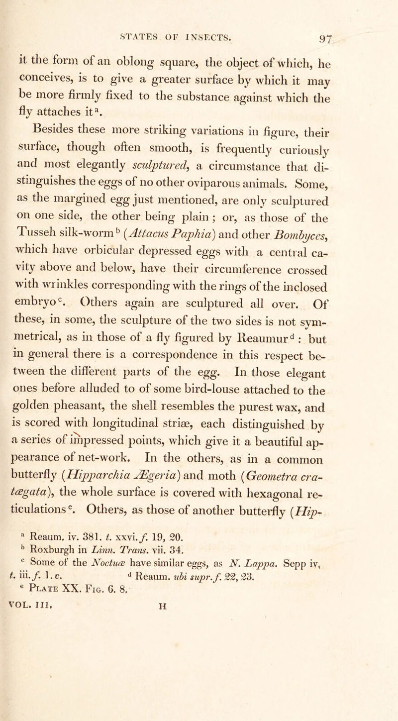 it the form of an oblong square, the object of which, he conceives, is to give a greater surface by which it may be more firmly fixed to the substance against which the fly attaches ita. Besides these more striking variations in figure, their surface, though often smooth, is frequently curiously and most elegantly sculptured, a circumstance that di¬ stinguishes the eggs of no other oviparous animals. Some, as the margined egg just mentioned, are only sculptured on one side, the other being plain ; or, as those of the Tusseh silk-worm b (Attacus Paphia) and other Bombyccs, which have orbicular depressed eggs with a central ca¬ vity above and below, have their circumference crossed with wrinkles corresponding with the rings of the inclosed embryo0. Others again are sculptured all over. Of these, in some, the sculpture of the twro sides is not sym¬ metrical, as in those of a fly figured by Reaumurd : but in general there is a correspondence in this respect be¬ tween the different parts of the egg. In those elegant ones before alluded to of some bird-louse attached to the golden pheasant, the shell resembles the purest wax, and is scored with longitudinal striae, each distinguished by a series of impressed points, which give it a beautiful ap¬ pearance of net-work. In the others, as in a common butterfly {Hipparchia JEgeria) and moth (Geometra cra- t&lt;egata\ the whole surface is covered with hexagonal re¬ ticulations e. Others, as those of another butterfly {Hip- a Reaum. iv. 381. t. xxvi./. 19, 20. b Roxburgh in Linn. Trans, vii. 34. c Some of the Nocture have snailar eggs, as N. Lappa. Sepp iv, t. iii./. 1. c. d Reaum. ubi supr.f. 22,23. e Plate XX. Fig. 6. 8. VOL. Ill, H