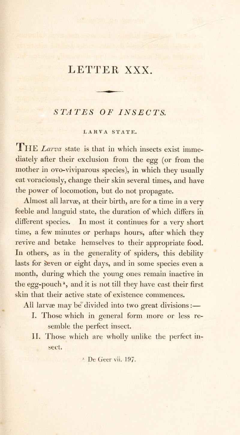 LETTER XXX STATUS OF INSECTS. LARVA STATE. The Larva state is that in which insects exist imme¬ diately after their exclusion from the egg (or from the mother in ovo-viviparous species), in which they usually eat voraciously, change their skin several times, and have the power of locomotion, but do not propagate. Almost all larvae, at their birth, are for a time in a very feeble and languid state, the duration of which differs in different species. In most it continues for a very short time, a few minutes or perhaps hours, after which they revive and betake hemselves to their appropriate food. In others, as in the generality of spiders, this debility lasts for leven or eight days, and in some species even a month, during which the young ones remain inactive in the egg-pouch a, and it is not till they have cast their first skin that their active state of existence commences. All larvae may be divided into two great divisions:— I. Those which in general form more or less re¬ semble the perfect insect. II. Those which are wholly unlike the perfect in¬ sect.