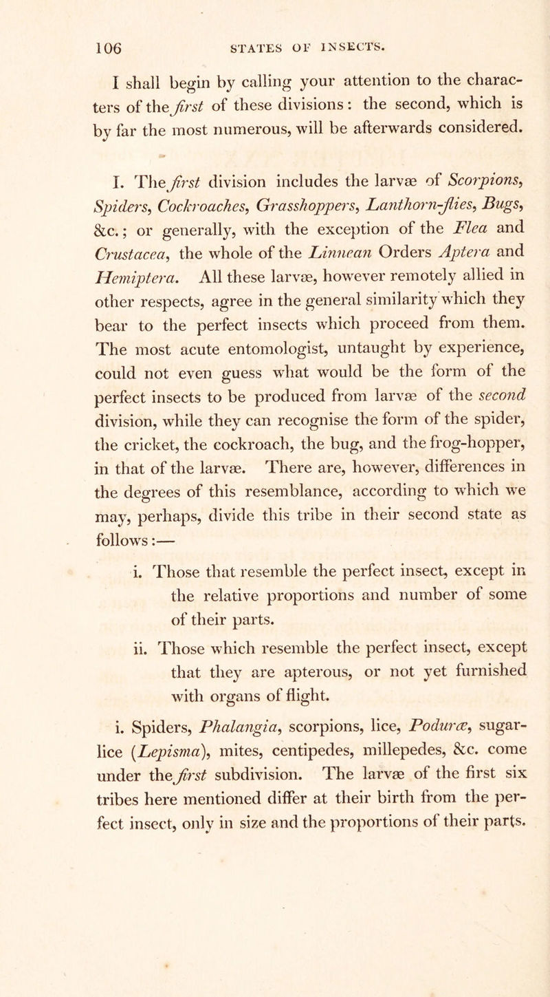 I shall begin by calling your attention to the charac¬ ters of thz first of these divisions : the second, which is by far the most numerous, will be afterwards considered. I. The first division includes the larvae of Scorpions, Spiders, Cockroaches, Grasshoppers, Lanthorn-fiies, Bugs, &amp;c.; or generally, with the exception of the Flea and Crustacea, the whole of the Linnean Orders Aptera arid Hemiptera. All these larvae, however remotely allied in other respects, agree in the general similarity which they bear to the perfect insects which proceed from them. The most acute entomologist, untaught by experience, could not even guess what would be the form of the perfect insects to be produced from larvae of the second division, while they can recognise the form of the spider, the cricket, the cockroach, the bug, and the frog-hopper, in that of the larvae. There are, however, differences in the degrees of this resemblance, according to which we may, perhaps, divide this tribe in their second state as follows:— i. Those that resemble the perfect insect, except in the relative proportions and number of some of their parts. ii. Those which resemble the perfect insect, except that they are apterous, or not yet furnished with organs of flight. i. Spiders, Phalangia, scorpions, lice, Podurce, sugar- lice (Lepisma), mites, centipedes, millepedes, &amp;c. come under the first subdivision. The larvae of the first six tribes here mentioned differ at their birth from the per¬ fect insect, only in size and the proportions of their parts.