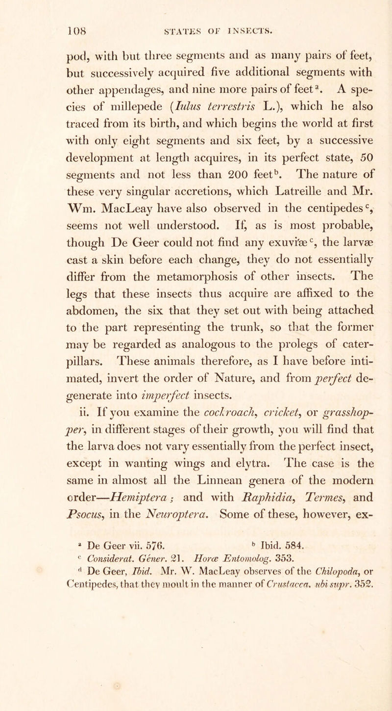 pod, with but three segments and as many pairs of feet, but successively acquired five additional segments with other appendages, and nine more pairs of feeta. A spe¬ cies of millepede (lulus terrestris L.), which he also traced from its birth, and which begins the world at first with only eight segments and six feet, by a successive development at length acquires, in its perfect state, 50 segments and not less than 200 feetb. The nature of these very singular accretions, which Latreille and Mr. Wm. MacLeay have also observed in the centipedesc, seems not well understood. If, as is most probable, though De Geer could not find any exuvi'mc, the larvae cast a skin before each change, they do not essentially differ from the metamorphosis of other insects. The legs that these insects thus acquire are affixed to the abdomen, the six that they set out with being attached to the part representing the trunk, so that the former may be regarded as analogous to the prolegs of cater¬ pillars. These animals therefore, as I have before inti¬ mated, invert the order of Nature, and from perfect de¬ generate into imperfect insects. ii. If you examine the cockroach, cricket, or grasshop- per, in different stages of their growth, you wTill find that the larva does not vary essentially from the perfect insect, except in -wanting wings and elytra. The case is the same in almost all the Linnean genera of the modern order—Hemiptera ; and with Raphidia, Termes, and Psocus, in the Neuroptera. Some of these, however, ex- a De Geer vii. 576. b Ibid. 584. c Consider at. Gener. 21. Horce Entomolog. 353. fl De Geer, Ibid. Mr. W. MacLeay observes of the Chilopoda, or Centipedes, that they moult in the manner of Crustacea, ubi snpr. 352.