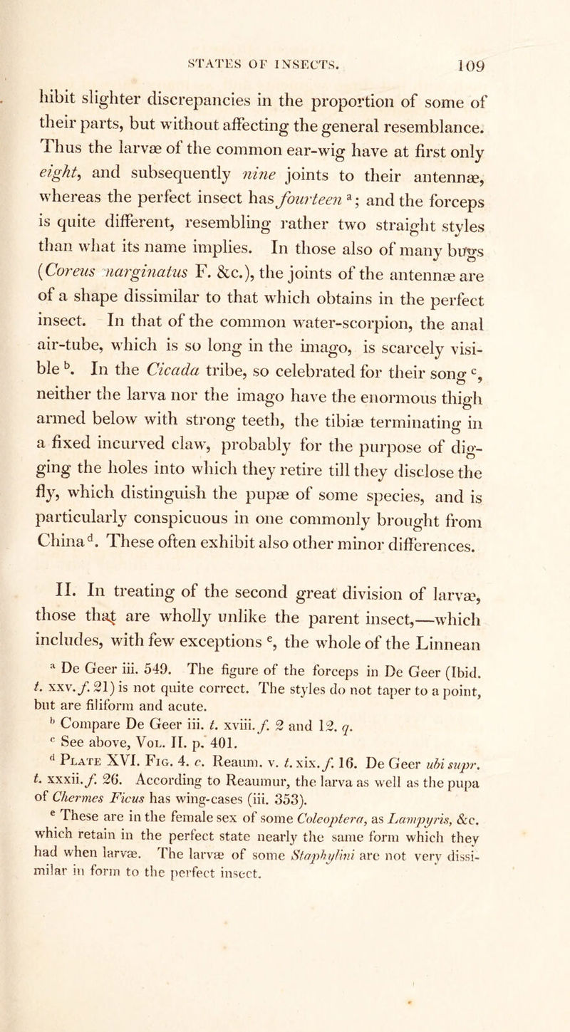 hibit slighter discrepancies in the proportion of some of their parts, but without affecting the general resemblance. Thus the larvae ol the common ear-wig have at first only eight, and subsequently nine joints to their antennae, whereas the perfect insect has fourteena; and the forceps is quite different, resembling rather two straight stvles than what its name implies. In those also of many bugs (Coreus narginatus F. &amp;c.), the joints of the antennae are of a shape dissimilar to that which obtains in the perfect insect. In that of the common water-scorpion, the anal air-tube, which is so long in the imago, is scarcely visi¬ ble b. In the Cicada tribe, so celebrated for their sono- cs neither the larva nor the imago have the enormous thigh armed below with strong teeth, the tibiae terminating in a fixed incurved claw, probably for the purpose of dig¬ ging the holes into which they retire till they disclose the fly, which distinguish the pupae of some species, and is particularly conspicuous in one commonly brought from China d. These often exhibit also other minor differences. II. In treating of the second great division of larva?, those tha£ are wholly unlike the parent insect,—which includes, with few exceptions e, the whole of the Linnean a f*e Geer iii. 549. The figure of the forceps in De Geer (Ibid. t. xxv./. 21) is not quite correct. The styles do not taper to a point, but are filiform and acute. b Compare De Geer iii. t. xviii./. 2 and 12. q. 0 See above, Vol. II. p. 401. d Plate X\I. Jag. 4. c. Reaum, v. t. xix./ 16. De Geer ubisupr. t. xxxii./. 26. According to Reaumur, the larva as well as the pupa of Chermes Ficus has wing-cases (iii. 353). e These are in the female sex of some Colcoptera, as Lampyris, See. which retain in the perfect state nearly the same form which they had when larvae. The larvae of some Staphylini are not very dissi¬ milar in form to the perfect insect.