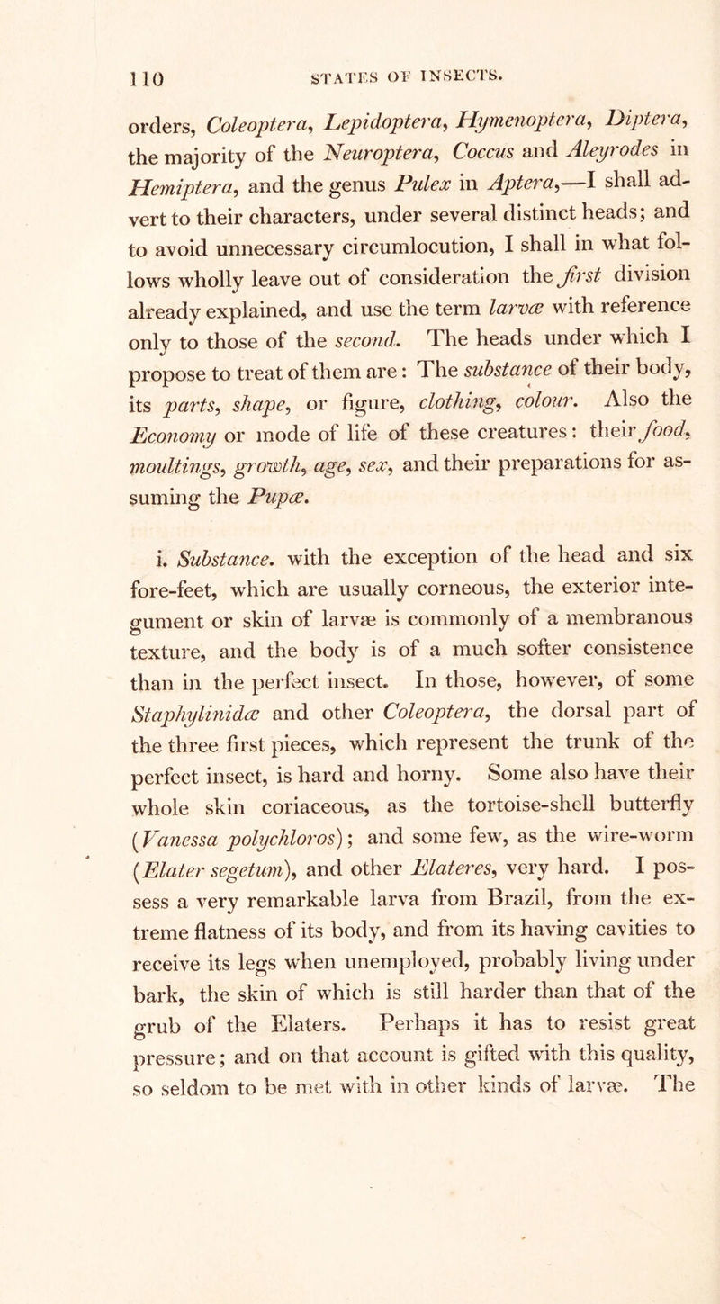 orders, Coleoptera, Lepidoptera, Hymenoptera, Diptera, the majority of the Neuroptera, Coccus and Aleyrodes in Hemiptera, and the genus Pulex in Aptera,—I shall ad¬ vert to their characters, under several distinct heads; and to avoid unnecessary circumlocution, I shall in what fol¬ lows wholly leave out ol consideration the Jivst division already explained, and use the term larvae with reference only to those of the second. The heads under which I propose to treat of them are: The substance ol their body, its parts, shape, or figure, clothing, colour. Also the Economy or mode ol life of these creatures: their food* moultings, growth, age, sex, and their preparations for as¬ suming the Pupae. i. Substance, with the exception of the head and six fore-feet, which are usually corneous, the exterior inte¬ gument or skin of larvae is commonly of a membranous texture, and the body is of a much softer consistence than in the perfect insect In those, however, of some Staphylinidae and other Coleopterci, the dorsal part of the three first pieces, which represent the trunk of the perfect insect, is hard and horny. Some also have their whole skin coriaceous, as the tortoise-shell butterfly (Vanessa polychloros); and some few, as the wire-worm {Elater segetum), and other Elateres, very hard. I pos¬ sess a very remarkable larva from Brazil, from the ex¬ treme flatness of its body, and from its having cavities to receive its legs when unemployed, probably living under bark, the skin of which is still harder than that of the grub of the Eiaters. Perhaps it has to resist great pressure; and on that account is gifted with this quality, so seldom to be met with in other kinds of larva?. The