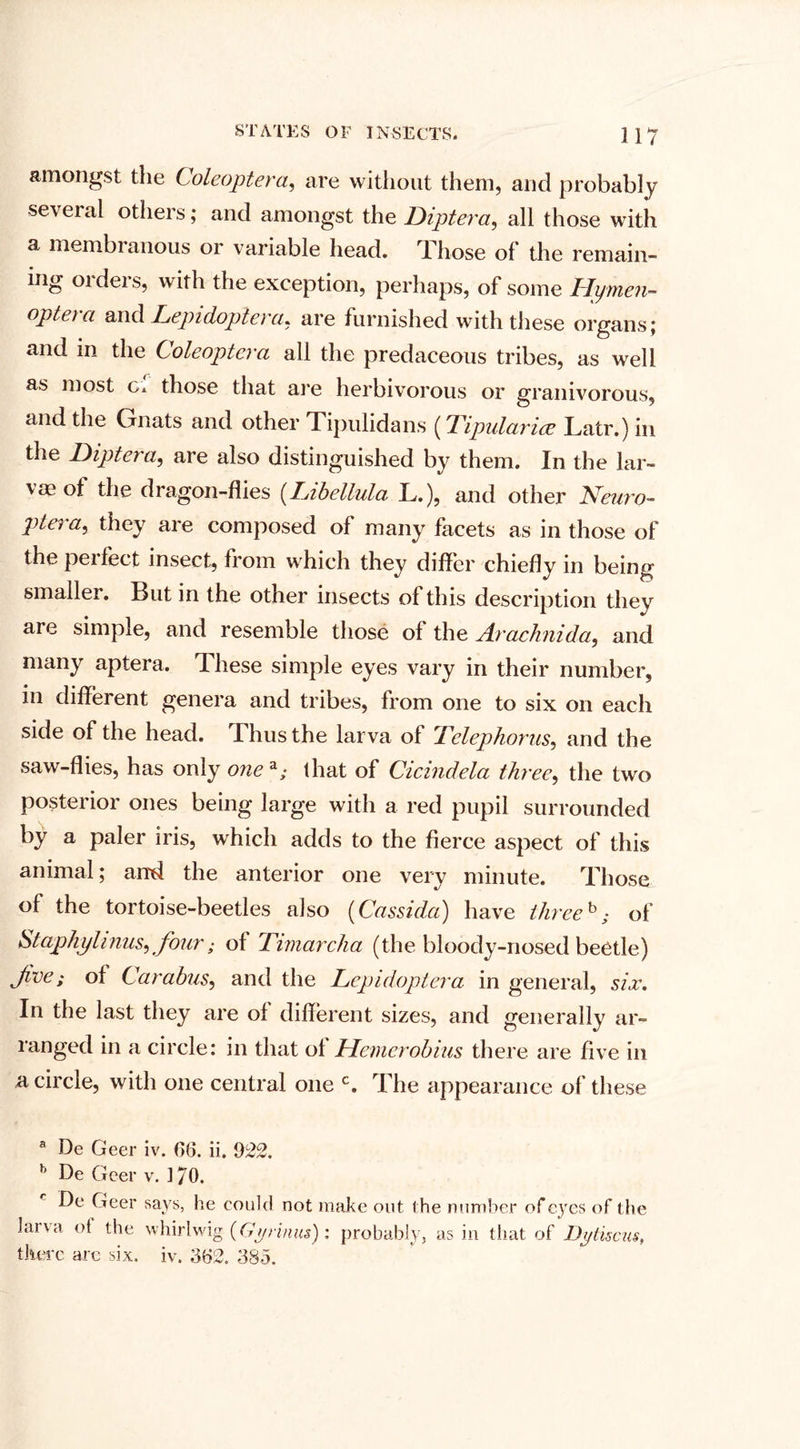 amongst the Coleoptera, are without them, and probably several others; and amongst the Dipt era, all those with a membranous or variable head. Those of the remain¬ ing orders, with the exception, perhaps, of some Hymen- optera and Lepidoplera, are furnished with these organs; and in the Coleoptera all the predaceous tribes, as well as most Ci those that are herbivorous or granivorous, and the Gnats and other Tipulidans (Tipularice Latr.) in the Diptera, are also distinguished by them. In the lar¬ vae of the dragon-flies (Libellula L.), and other Nearo- Viera, they are composed of many facets as in those of the pei feet insect, from which they differ chiefly in being smaller. But in the other insects of this description they are simple, and resemble those of the Arachnida, and many aptera. These simple eyes vary in their number, in different genera and tribes, from one to six on each side of the head. Thus the larva of Delephorus, and the saw-flies, has only one a; that of Cicindela three, the two posterior ones being large with a red pupil surrounded by a paler iris, which adds to the fierce aspect of this animal; and the anterior one very minute. Those of the tortoise-beetles also (Cassida) have three b; of Staphylinus, four; of Timarcha (the bloody-nosed beetle) Jlve; of Carahus, and the Lcpidoptera in general, six. In the last they are of different sizes, and generally ar¬ ranged in a circle: in that of Hemerobius there are five in a circle, with one central one c. The appearance of these a De Geer iv. 66. ii. 922. b De Geer v. 170. De Geer says, he could not make out the number of eyes of the laiva of the whirl wig (Gyrinus): probably, as in that of Dyliscus, there arc six. iv. 362. 335.