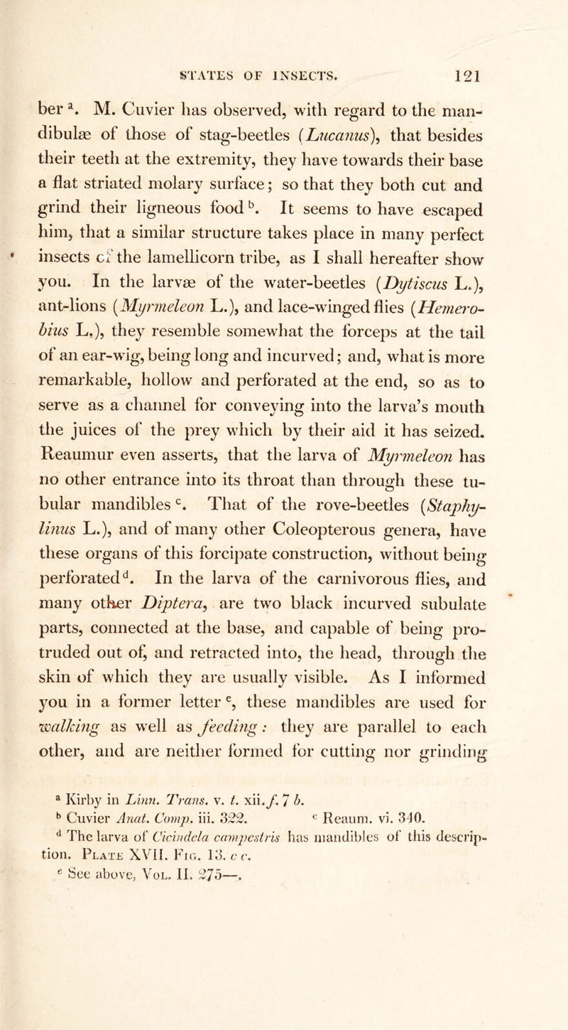 ber a. M. Cuvier has observed, with regard to the man- dibulas of those of stag-beetles (Lucanus), that besides their teeth at the extremity, they have towards their base a flat striated molary surface; so that they both cut and grind their ligneous food b. It seems to have escaped him, that a similar structure takes place in many perfect insects cf the lamellicorn tribe, as I shall hereafter show you. In the larvae of the water-beetles (Dytiscus L.), ant-lions (Myrmeleon L.), and lace-winged flies (Hemero- bias L.), they resemble somewhat the forceps at the tail of an ear-wig, being long and incurved; and, what is more remarkable, hollow and perforated at the end, so as to serve as a channel for conveying into the larva’s mouth the juices of the prey which by their aid it has seized. Reaumur even asserts, that the larva of Myrmeleon has no other entrance into its throat than through these tu¬ bular mandibles c. That of the rove-beetles (Staphy- linns L.), and of many other Coleopterous genera, have these organs of this forcipate construction, without being perforatedd. In the larva of the carnivorous flies, and many other Diptera, are two black incurved subulate parts, connected at the base, and capable of being pro¬ truded out of, and retracted into, the head, through the skin of which they are usually visible. As I informed you in a former letter e, these mandibles are used for walking as well as feeding: they are parallel to each other, and are neither formed for cutting nor grinding a Kirby in Linn. Trans, v. t. xii7 b. b Cuvier Anat. Comp. iii. 322. c Reaum. vi. 340. d The larva of Cicindela campcstris has mandibles of this descrip¬ tion. Plate XVil. Fig. 13. c c.