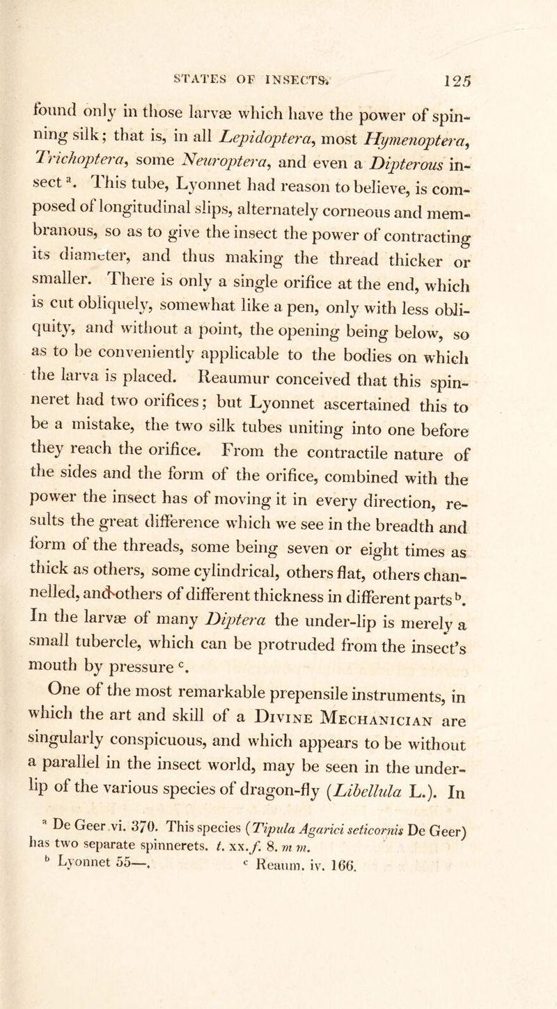found only in those larvae which have the power of spin* ning silk; that is, in all Lepidoptera, most Hymenoptei'a, 17 ichoptet a, some Neuroptera, and even a Dipterous in¬ sect a. This tube, Lyonnet had reason to believe, is com¬ posed of longitudinal slips, alternately corneous and mem¬ branous, so as to give the insect the power of contracting its diamctei, and thus making* the thread thicker or smaller. There is only a single orifice at the end, which is cut obliquely, somewhat like a pen, only with less obli¬ quity, and without a point, the opening being below, so as to be conveniently applicable to the bodies on which the larva is placed. Reaumur conceived that this spin- nei et had two orifices; but Lyonnet ascertained this to be a mistake, the two silk tubes uniting into one before they reach the orifice. From the contractile nature of the sides and the form of the orifice, combined with the power the insect has of moving it in every direction, re¬ sults the great difference which we see in the breadth and form of the threads, some being seven or eight times as thick as others, some cylindrical, others flat, others chan¬ nelled, an&lt;Fothers of different thickness in different parts b. In the larvae of many Diptera the under-lip is merely a small tubercle, which can be protruded from the insect’s mouth by pressure c. One of the most remarkable prepensile instruments, in which the art and skill of a Divine Mechanician are singularly conspicuous, and which appears to be without a parallel in the insect world, may be seen in the under- hp of the various species of dragon-fly (Libellula L.). In De Geer vi. 3/ 0. This species (Tipida Agarici seticornis De Geer) has two separate spinnerets, t. xx.f. 8. m m. 6 Lyonnet 55—. c Reaum. iv. 16G.