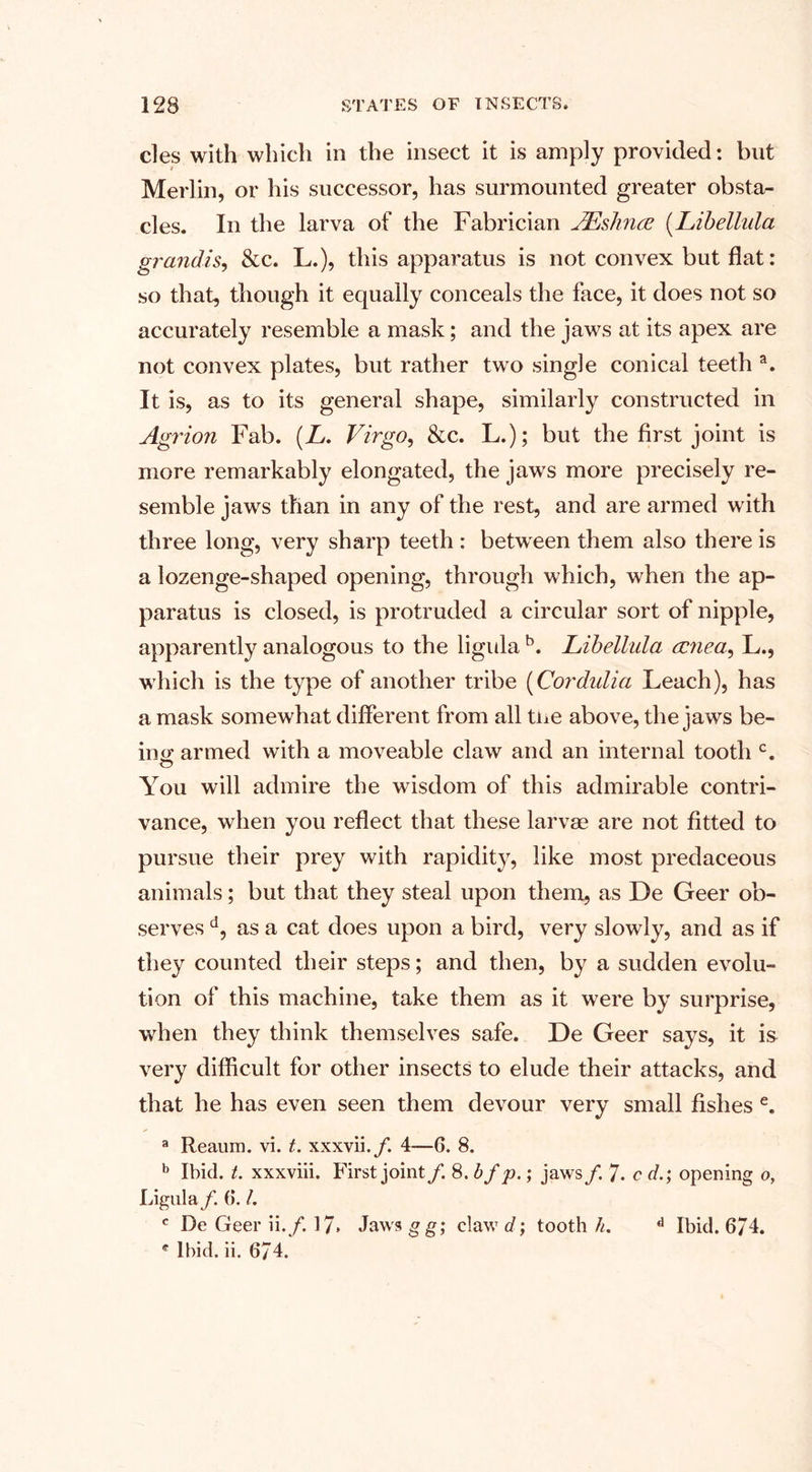 cles with which in the insect it is amply provided: but Merlin, or his successor, has surmounted greater obsta¬ cles. In the larva of the Fabrician AEshnce (Libellula grandis, &amp;c. L.), this apparatus is not convex but flat: so that, though it equally conceals the face, it does not so accurately resemble a mask; and the jaws at its apex are not convex plates, but rather two single conical teeth a. It is, as to its general shape, similarly constructed in Agrion Fab. (L. Virgo, &amp;c. L.); but the first joint is more remarkably elongated, the jaws more precisely re¬ semble jaws than in any of the rest, and are armed with three long, very sharp teeth : between them also there is a lozenge-shaped opening, through which, when the ap¬ paratus is closed, is protruded a circular sort of nipple, apparently analogous to the ligula b. Libellula rcnea, L., w hich is the type of another tribe (Cordulia Leach), has a mask somewhat different from all the above, the jaws be- ino’ armed with a moveable claw and an internal tooth c. O You will admire the wisdom of this admirable contri¬ vance, when you reflect that these larvae are not fitted to pursue their prey with rapidity, like most predaceous animals; but that they steal upon them, as De Geer ob¬ serves d, as a cat does upon a bird, very slowly, and as if they counted their steps; and then, by a sudden evolu¬ tion of this machine, take them as it were by surprise, when they think themselves safe. De Geer says, it is very difficult for other insects to elude their attacks, and that he has even seen them devour very small fishes e. a Reaum. vi. t. xxxvii./. 4—G. 8. b Ibid. t. xxxviii. First joint /. 8 ,bf p.; jaws /. 7. c dopening o, Ligula f. G. /. c De Geer ii./. 17. Jaws g g; claw d; tooth//. d Ibid. 674. c Ibid. ii. 674.