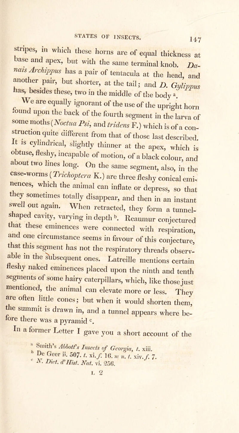 •stripes, in which these horns are of equal thickness at base and apex, but with the same terminal knob. Da- nms Archippus has a pair of tentacula at the head, and another pair but shorter, at the tail; and /). Gylippus nas, besides these, two in the middle of the body a, „ are ef'lla,,-v ignorant of the use of the upright horn mund upon the back of the fourth segment in the larva of some moths (Noctua Psi, and tridens F.) which is of a con¬ struction quite different from that of those last described, t is cylindrical, slightly thinner at the apex, which is obtuse, fleshy, incapable of motion, of a black colour, and aoout two lines long. On the same segment, also, in the case-worms (Trichoptera K.) are three fleshy conical emi, nences, which the animal can inflate or depress, so that they sometimes totally disappear, and then in an instant swell out again. When retracted, they form a tunnel¬ shaped cavity, varying in depth f'. Reaumur conjectured that these eminences were connected with respiration, and one circumstance seems in favour of this conjecture, that this segment has not the respiratory threads observ- e in the subsequent ones. Latreille mentions certain flesny naked eminences placed upon the ninth and tenth segments of some hairy caterpillars, which, like those just mentioned, the animal can elevate more or less. They are often little cones; but when it would shorten them, t e summit is drawn in, and a tunnel appears where be- lore there was a pyramid c. In a former Letter I gave you a short account of the j Smith’s Abbott’s Imects of Georgia, t. xiii. Ue Geer ii. 507. t. xi./. 10. /. xiv. p 7. c At. Dirt, d’Hist. Hat. vi. 250.