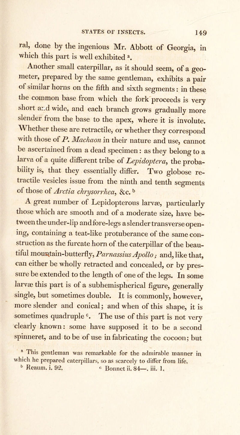 ral, done by the ingenious Mr. Abbott of Georgia, in which this part is well exhibited a. Another small caterpillar, as it should seem, of a geo- meter, prepared by the same gentleman, exhibits a pair of similar horns on the fifth and sixth segments: in these the common base from which the fork proceeds is very short and wide, and each branch grows gradually more slender from the base to the apex, where it is involute. Whether these are retractile, or whether they correspond with those of P. Machaon in their nature and use, cannot be ascertained from a dead specimen: as they belong to a larva of a quite different tribe of Lepidoptera, the proba¬ bility is, that they essentially differ. Two globose re¬ tractile vesicles issue from the ninth and tenth segments of those of Arctia chrysorrliea, &amp;c. b A great number of Lepidopterous larvae, particularly those which are smooth and of a moderate size, have be¬ tween the under-lip and fore-legs a slender transverse open- ing, containing a teat-like protuberance of the same con¬ struction as the furcate horn of the caterpillar of the beau¬ tiful mountain-butterfly, Parnassius Apollo; and, like that, can either be wholly retracted and concealed, or by pres¬ sure be extended to the length of one of the legs. In some larvae this part is of a subhemispherical figure, generally single, but sometimes double. It is commonly, however, more slender and conical; and when of this shape, it is sometimes quadruple c. The use of this part is not very clearly known: some have supposed it to be a second spinneret, and to be of use in fabricating the cocoon; but a This gentleman was remarkable for the admirable manner in which he prepared caterpillars, so as scarcely to differ from life, b Reaum. i. 92. c Bonnet ii. 84—. iii. 1,