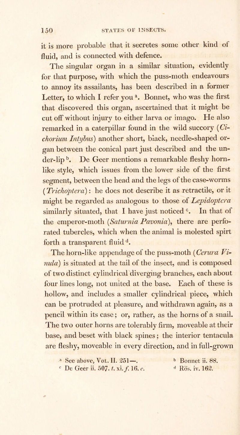 it is more probable that it secretes some other kind of fluid, and is connected with defence. The singular organ in a similar situation, evidently for that purpose, with which the puss-moth endeavours to annoy its assailants, has been described in a former Letter, to which I refer youa. Bonnet, who was the first that discovered this organ, ascertained that it might be cut off without injury to either larva or imago. He also remarked in a caterpillar found in the wild succory (Ci- chorium Intybus) another short, black, needle-shaped or¬ gan between the conical part just described and the un¬ der-lip b. De Geer mentions a remarkable fleshy horn¬ like style, which issues from the lower side of the first segment, between the head and the legs of the case-worms (Trichoptera): he does not describe it as retractile, or it might be regarded as analogous to those of Lepidoptcra similarly situated, that I have just noticed c. In that of the emperor-moth (Saturnia Pamnia), there are perfo¬ rated tubercles, which when the animal is molested spirt forth a transparent fluid d. The horn-like appendage of the puss-moth (Centra Vi- nula) is situated at the tail of the insect, and is composed of two distinct cylindrical diverging branches, each about four lines long, not united at the base. Each of these is hollow, and includes a smaller cylindrical piece, which can be protruded at pleasure, and withdrawn again, as a pencil within its case; or, rather, as the horns of a snail. The two outer horns are tolerably firm, moveable at their base, and beset with black spines; the interior tentacula are fleshy, moveable in every direction, and in full-grown a See above, Vol. II. 251—. b Bonnet ii. 88. c De Geer ii. 507. t. xi./. 16. c. a Ros. iv. 162.