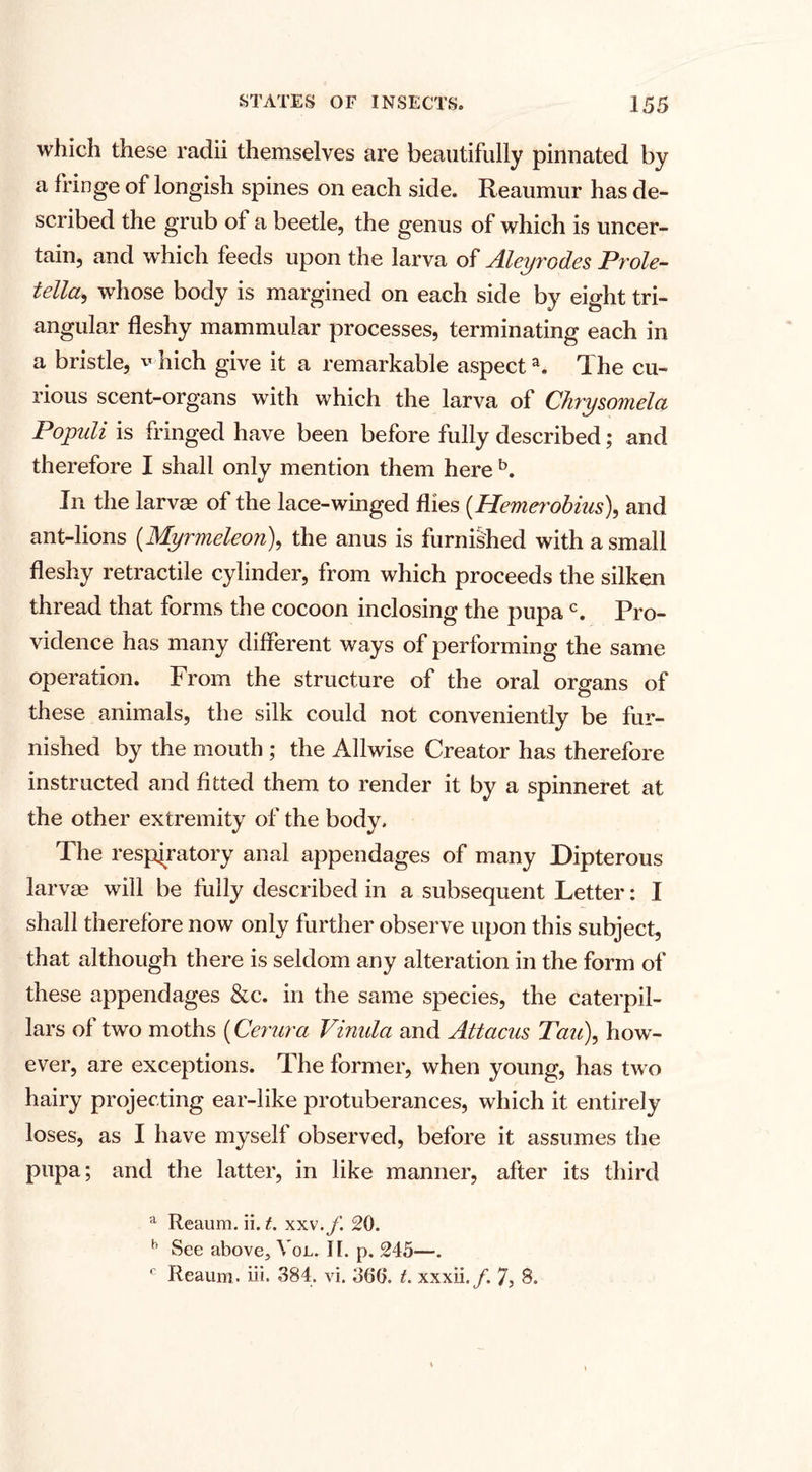 which these radii themselves are beautifully pinnated by a fringe of longish spines on each side. Reaumur has de¬ scribed the grub of a beetle, the genus of which is uncer¬ tain, and which feeds upon the larva of Aleyrodes Prole- tella5 whose body is margined on each side by eight tri¬ angular fleshy mammular processes, terminating each in a bristle, v Iiich give it a remarkable aspecta. The cu¬ rious scent-organs with which the larva of Chrysomela Pojpnli is fringed have been before fully described; and therefore I shall onlv mention them here b. V Ill the larvae of the lace-winged flies (.Hemerobius), and ant-lions (Myrmeleon), the anus is furnished with a small fleshy retractile cylinder, from which proceeds the silken thread that forms the cocoon inclosing the pupac. Pro¬ vidence has many different ways of performing the same operation. From the structure of the oral organs of these animals, the silk could not conveniently be fur¬ nished by the mouth ; the Allwise Creator has therefore instructed and fitted them to render it by a spinneret at the other extremity of the body. The respiratory anal appendages of many Dipterous larvae will be fully described in a subsequent Letter: I shall therefore now only further observe upon this subject, that although there is seldom any alteration in the form of these appendages &amp;c. in the same species, the caterpil¬ lars of two moths (Centra Vinula and Attacus Tau\ how¬ ever, are exceptions. The former, when young, has two hairy projecting ear-like protuberances, which it entirely loses, as I have myself observed, before it assumes the pupa; and the latter, in like manner, after its third a Reaum. ii. t. xxx.f. 20. b See above, Yol. II. p. 245—. c Reaum. iii. 384. vi. 366. t. xxxii./. 7, 8.