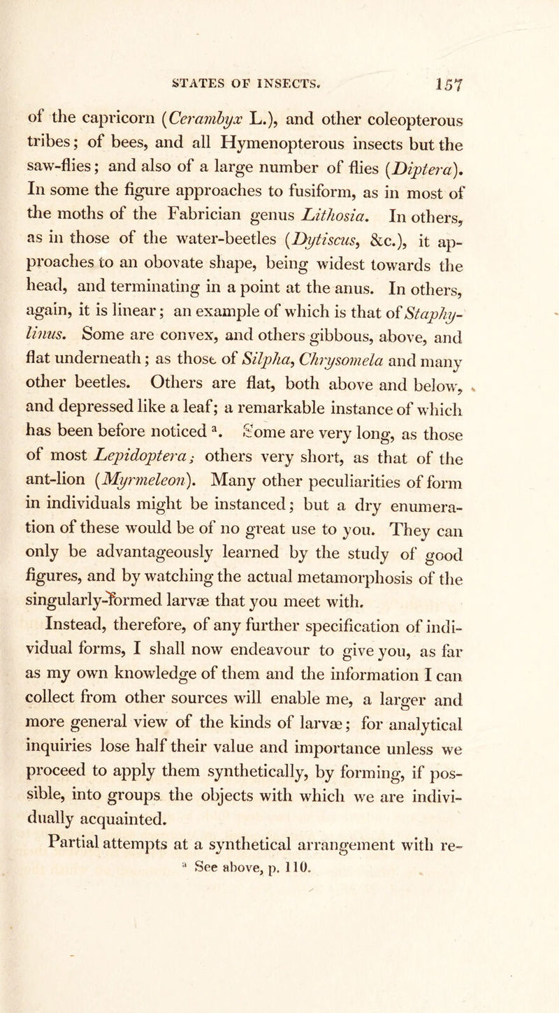 of the capricorn (Cerambyx L.), and other coleopterous tribes; of bees, and all Hymenopterous insects but the saw-flies; and also of a large number of flies (Dipl era). In some the figure approaches to fusiform, as in most of the moths of the Fabrician genus Lithosia. In others, as in those of the water-beetles (Dytiscus, &amp;c.), it ap¬ proaches to an obovate shape, being widest towards the head, and terminating in a point at the anus. In others, again, it is linear; an example of which is that of Staphy- linus. Some are convex, and others gibbous, above, and flat underneath; as those of Silpha, Chrysomela and many other beetles. Others are flat, both above and below, , and depressed like a leaf; a remarkable instance of which has been before noticed a. Some are very long, as those of most Lepidoptera; others very short, as that of the ant-lion (Myrmeleon). Many other peculiarities of form in individuals might be instanced; but a dry enumera¬ tion of these would be of no great use to you. They can only be advantageously learned by the study of good figures, and by watching the actual metamorphosis of the singularly-Tormed larvae that you meet with. Instead, therefore, of any further specification of indi¬ vidual forms, I shall now endeavour to give you, as far as my own knowledge of them and the information I can collect from other sources will enable me, a lamer and more general view of the kinds of larvae; for analytical inquiries lose half their value and importance unless we proceed to apply them synthetically, by forming, if pos¬ sible, into groups the objects with which we are indivi¬ dually acquainted. Partial attempts at a synthetical arrangement with re-