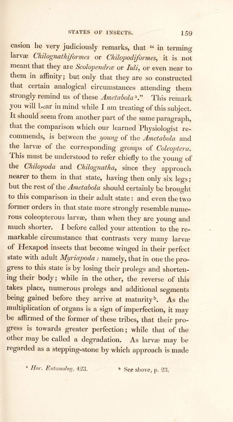 casion he very judiciously remarks, that “ in terming laivae Chilognathiformes or Chilopodiformes, it is not meant that they are *Scolopendree or luli^ or even near to them in affinity; but only that they are so constructed that certain analogical circumstances attending them strongly remind us of these Ametabolaa.” This remark you will bear in mind while I am treating of this subject. It should seem from another part of the same paragraph, that the comparison which our learned Physiologist re¬ commends, is between the young of the Ametabola and the iarvm oi the corresponding groups of Coleoptera. Ihis must be understood to refer chiefly to the young of the Chilopoda and Chilognatha, since they approach neai ei to them in that state, having then only six legs; but the rest of the Ametabola should certainly be brought to this comparison in their adult state: and even the two former orders in that state more strongly resemble nume¬ rous coleopterous larvae, than when they are young and much shorter. I before called your attention to the re¬ markable circumstance that contrasts very many larvm of Hexapod insects that become winged in their perfect state with adult Myriapoda : namely, that in one the pro¬ gress to this state is by losing their prolegs and shorten¬ ing their body; while in the other, the reverse of this takes place, numerous prolegs and additional segments being gained before they arrive at maturityb. As the multiplication of organs is a sign of imperfection, it may be affirmed of the former of these tribes, that their pro¬ gress is towards greater perfection; while that of the other may be called a degradation. As larvae may be regarded as a stepping-stone by which approach is made