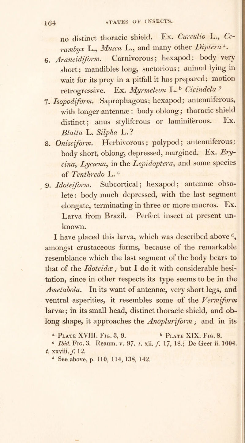 no distinct thoracic shield. Ex. Curculio L., Ce~ rambyx L., Musca L., and many other Dipt era a. 6. Araneidiform. Carnivorous; hexapod: body very short; mandibles long, suctorious; animal lying in wait for its prey in a pitfall it has prepared; motion retrogressive. Ex. WLyrmeleon L. b Cicindela ? 7. Isopodiform. Saprophagous; hexapod; antenniferous, with longer antennae : body oblong; thoracic shield distinct; anus styliferous or laminiferous. Ex. Blatta L. Silpha L. ? 8. Onisciform, Herbivorous; polypod; antenniferous: body short, oblong, depressed, margined. Ex. Ery- cina, Lyccena, in the Lepidoptera, and some species of Tenihredo L.c 9. Idoteiform. Subcortical; hexapod; antennae obso¬ lete : body much depressed, with the last segment elongate, terminating in three or more mucros. Ex. Larva from Brazil. Perfect insect at present un¬ known. I have placed this larva, which was described above d, amongst crustaceous forms, because of the remarkable resemblance which the last segment of the body bears to that of the Idoteidce; but I do it with considerable hesi¬ tation, since in other respects its type seems to be in the Ametabola. In its want of antennae, very short legs, and ventral asperities, it resembles some of the Vermiform larvae; in its small head, distinct thoracic shield, and ob¬ long shape, it approaches the Anopluriform ; and in its a Plate XVIII. Fig. 3, 9. *&gt; Plate XIX. Fig. 8. c Ibid. Fig. 3. Reaum. v. 97. t. xii. f. 17, 18.; De Geer ii. 1004. t. xxviii./. 12. a See above, p. 110, 114, 138, 142.