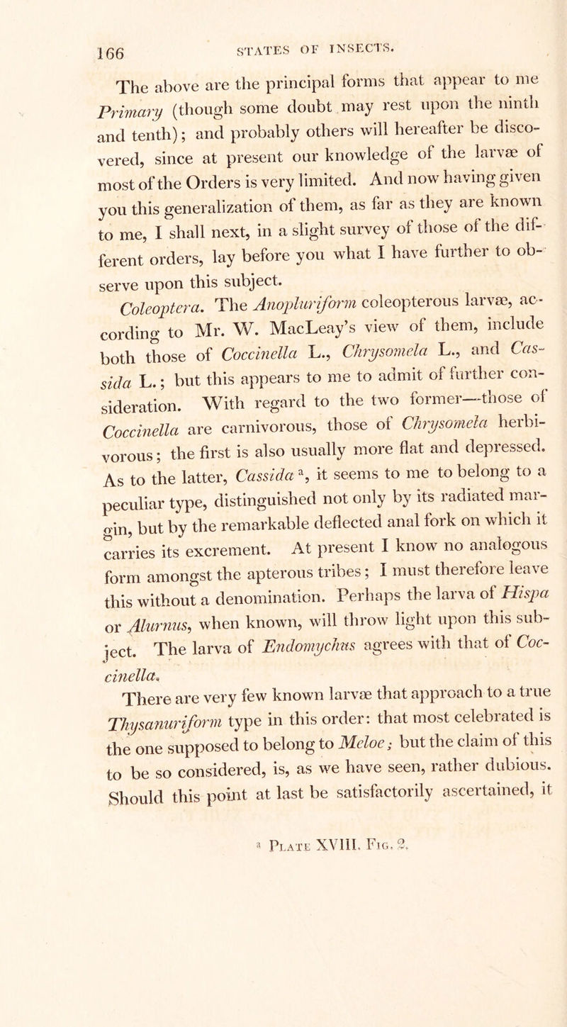The above are the principal forms that appear to me Primary (though some doubt may rest upon the ninth and tenth); and probably others will hereafter be disco¬ vered, since at present our knowledge of the larvae of most of the Orders is very limited. And now having given you this generalization of them, as far as they are known to me, I shall next, in a slight survey of those of the dif¬ ferent orders, lay before you what I have further to ob- serve upon this subject. Coleoptera. The Anopluriforin coleopterous larva?, ac¬ cording to Mr. W. MacLeay’s view of them, include both those of Coccinella L., Chrysomela L., and Cas- sida L.; hut this appears to me to admit of further con¬ sideration. With r egard Coccinella are carnivorous, those ol Chrysomela herbi¬ vorous; the first is also usually more flat and depressed. As to the latter, Cassida \ it seems to me to belong to a peculiar type, distinguished not only by its radiated mar- o in, but by the remarkable deflected anal fork on which it carries its excrement. At present I know no analogous form amongst the apterous tribes; I must therefore leave this without a denomination. Perhaps the larva ol Hispa or Alurnus, when known, will throw light upon this sub¬ ject. The larva of EndomycJms agrees with that ol Coc- ci?iella. There are very few known larvae that approach to a true Thysanuriform type in this order: that most celebrated is the one supposed to belong to JMcloe; but the claim ol this to be so considered, is, as we have seen, lathei dubious. Should this point at last be satisfactorily ascertained, it a Plate XV11L Fig.?.
