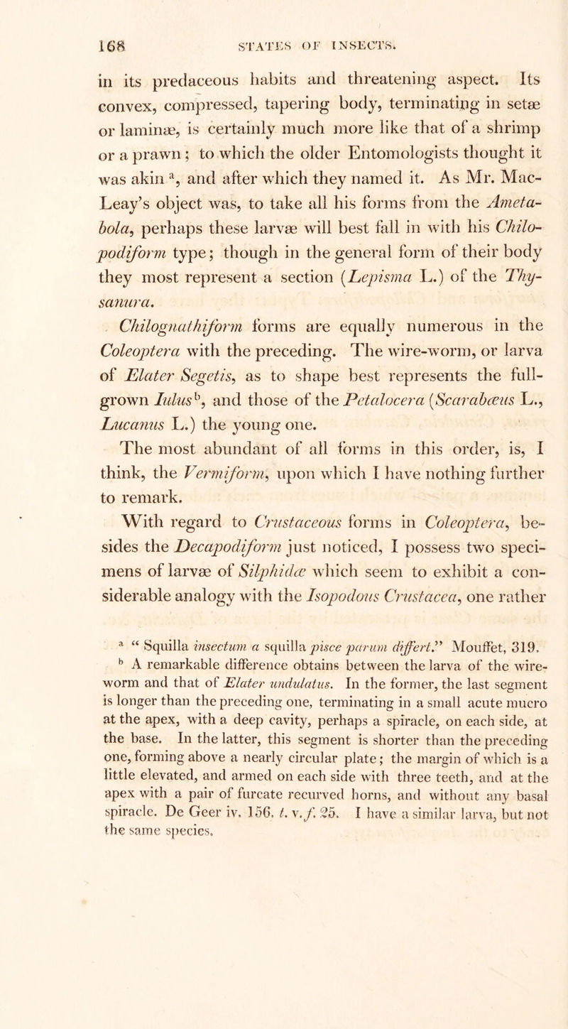 in its predaceous habits and threatening aspect. Its convex, compressed, tapering body, terminating in setae or laminae, is certainly much more like that of a shrimp or a prawn ; to which the older Entomologists thought it was akina, and after which they named it. As Mr. Mac- Leay’s object was, to take all his forms from the Ameta- bola, perhaps these larvae will best fall in with his Chilo- podiform type; though in the general form of their body they most represent a section (Lepisma L.) of the Thy- samirci. C/tilognaikform forms are equally numerous in the Coleoptera with the preceding. The wire-worm, or larva of Elater Segetis, as to shape best represents the full- grown lulusb, and those of the Petalocera (,Scarabceus L., Lucanus L.) the young one. The most abundant of all forms in this order, is, I think, the Vermiform, upon which I have nothing further to remark. With regard to Crustaceous forms in Coleoptera, be¬ sides the Decapodiform just noticed, I possess two speci¬ mens of larvae of Silphidee which seem to exhibit a con¬ siderable analogy with the Isopodous Crustacea, one rather a “ Squilla insectum a squilla pisce parum differt.” Mouffet, 319, b A remarkable difference obtains between the larva of the wire- worm and that of Elater undulatus. In the former, the last segment is longer than the preceding one, terminating in a small acute mucro at the apex, with a deep cavity, perhaps a spiracle, on each side, at the base. In the latter, this segment is shorter than the preceding one, forming above a nearly circular plate; the margin of which is a little elevated, and armed on each side with three teeth, and at the apex with a pair of furcate recurved horns, and without any basal spiracle. De Geer iv. 156, t. v.f 25. I have a similar larva, but not the same species.