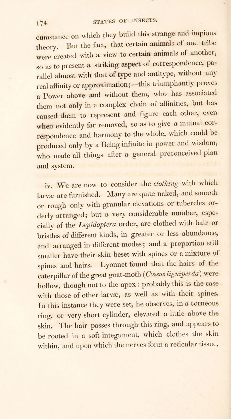 m cumstance on which they build this strange and impious theory. But the fact, that certain animals of one tribe were created with a view to certain animals of another, so as to present a striking aspect of correspondence, pa¬ rallel almost with that of type and antitype, without any real affinity or approximation;—this triumphantly proves a Power above and without them, who has associated them not only in a complex chain of affinities, but has caused them to represent and figure each other, even when evidently far removed, so as to give a mutual coi- respondence and harmony to the whole, which could be produced only by a Being infinite in power and wisdom, who made all things after a general preconceived plan and system. iv. We are now to consider the clothing with which larvae are furnished. Many are quite naked, and smooth or rough only with granular elevations or tubercles or¬ derly arranged; but a very considerable numbei, espe¬ cially of the Lepidoptera order, are clothed with hair or bristles of different kinds, in greater or less abundance, and arranged in different modes; and a proportion still smaller have their skin beset with spines or a mixture of spines and hairs. Lyonnet found that the hairs of the caterpillar of the great goat-moth (Cossus ligniperda) were hollow, though not to the apex: probably this is the case with those of other larvae, as well as with their spines. In this instance they were set, he observes, in a corneous ring, or very short cylinder, elevated a little above the skin. The hair passes through this ring, and appears to be rooted in a soft integument, which clothes the skin within, and upon which the nerves form a reticular tissue,
