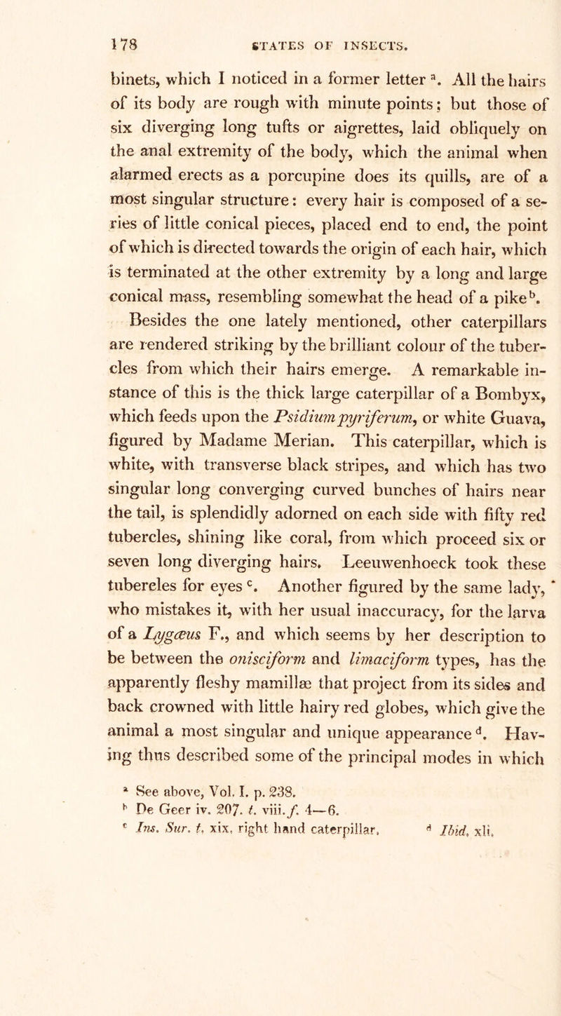 binets, which I noticed in a former letter a. All the hairs of its body are rough w ith minute points; but those of six diverging long tufts or aigrettes, laid obliquely on the anal extremity of the body, which the animal when alarmed erects as a porcupine does its quills, are of a most singular structure: every hair is composed of a se¬ ries of little conical pieces, placed end to end, the point of which is directed towards the origin of each hair, which is terminated at the other extremity by a long and large conical mass, resembling somewhat the head of a pikeb. Besides the one lately mentioned, other caterpillars are rendered striking by the brilliant colour of the tuber¬ cles from which their hairs emerge. A remarkable in¬ stance of this is the thick large caterpillar of a Bombyx, which feeds upon the Psidiimpyriferum, or white Guava, figured by Madame Merian. This caterpillar, which is white, with transverse black stripes, and which has two singular long converging curved bunches of hairs near the tail, is splendidly adorned on each side with fifty red tubercles, shining like coral, from w hich proceed six or seven long diverging hairs. Leeuwenhoeck took these tubercles for eyes c. Another figured by the same lady, * who mistakes it, wnth her usual inaccuracy, for the larva of a Lygcem F., and which seems by her description to be between the onisciform and limaciform types, has the apparently fleshy mamillas that project from its sides and back crowned with little hairy red globes, which give the animal a most singular and unique appearance d. Hav¬ ing thus described some of the principal modes in which 4 See above, Vol. I. p. 238. h Pe Geer iv. 207. t. viii4—6. c Ins. Stir, t. xix, right hand caterpillar. Ibidxli.
