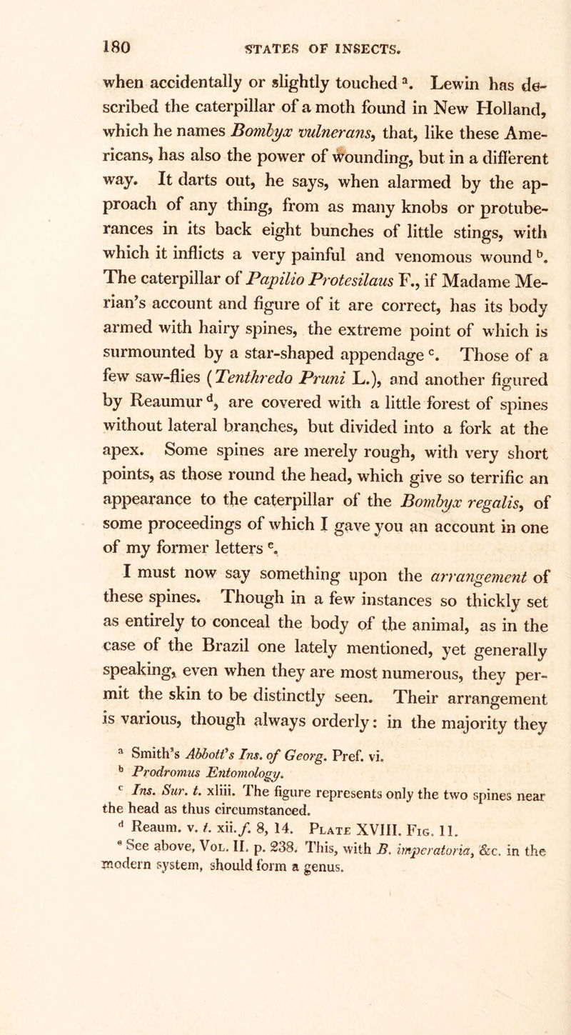 when accidentally or slightly touched a. Lewin has de¬ scribed the caterpillar of a moth found in New Holland, which he names Bombyoc vulnerans, that, like these Ame¬ ricans, has also the power of Wounding, but in a different way. It darts out, he says, when alarmed by the ap¬ proach of any thing, from as many knobs or protube¬ rances in its back eight bunches of little stings, with which it inflicts a very painful and venomous wound b. The caterpillar of Papilio Protesilaus F., if Madame Me¬ dian’s account and figure of it are correct, has its body armed with hairy spines, the extreme point of which is surmounted by a star-shaped appendagec. Those of a few saw-flies (Tenthredo Pruni L.), and another figured by Reaumur d, are covered with a little forest of spines without lateral branches, but divided into a fork at the apex. Some spines are merely rough, with very short points, as those round the head, which give so terrific an appearance to the caterpillar of the Pombyx regalis, of some proceedings of which I gave you an account in one of my former letters e. I must now say something upon the arrangement of these spines. Though in a few instances so thickly set as entirely to conceal the body of the animal, as in the case of the Brazil one lately mentioned, yet generally speaking, even when they are most numerous, they per¬ mit the skin to be distinctly seen. Their arrangement is various, though always orderly: in the majority they a Smith’s Abbott's Ins. of Georg. Pref. vi. b Pi'odromus Entomology. c Ins. Sur. t. xliii. The figure represents only the two spines near the head as thus circumstanced. d Reaum. v. t. xii./. 8, 14. Plate XVIII. Fig. 11. e See above, Vol, II. p. 238. I his, with B. imperatoria, &amp;c. in the modern system, should form a genus.