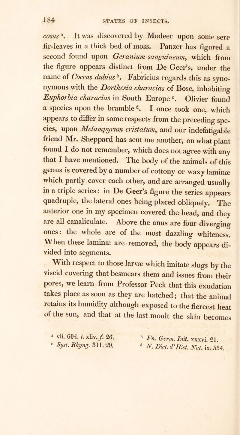cosusa. It was discovered by Modeer upon some sere fir-leaves in a thick bed of moss. Panzer has figured a second found upon Geranium sanguineum, which from the figure appears distinct from De Geer’s, under the name of Coccus dubius b. Fabricius regards this as syno¬ nymous with the Dorthesia characias of Bose, inhabiting j to Euphorbia characias in South Europe c. Olivier found a species upon the bramble d. I once took one, which appears to differ in some respects from the preceding spe¬ cies, upon Melampyrum cristatum, and our indefatigable friend Mr. Sheppard has sent me another, on what plant found I do not remember, which does not agree with any that I have mentioned. The body of the animals of this genus is covered by a number of cottony or waxy laminae which partly cover each other, and are arranged usually in a triple series: in De Geer’s figure the series appears quadruple, the lateral ones being placed obliquely. The anterior one in my specimen covered the head, and they are all canaliculate. Above the anus are four diverging ones: the whole are of the most dazzling whiteness. When these laminae are removed, the body appears di¬ vided into segments. With i espect to those larvae which imitate slugs by the viscid covering that besmears them and issues from their pores, we learn from Professor Peck that this exudation takes place as soon as they are hatched; that the animal retains its humidity although exposed to the fiercest heat of the sun, and that at the last moult the skin becomes vii. 604. t. xliv./. 26. b Fn. Germ. Inil. xxxvi. 21. c sdst RhnS' 311 • 29. d N. Diet. cTHist. Nat. ix. 554.