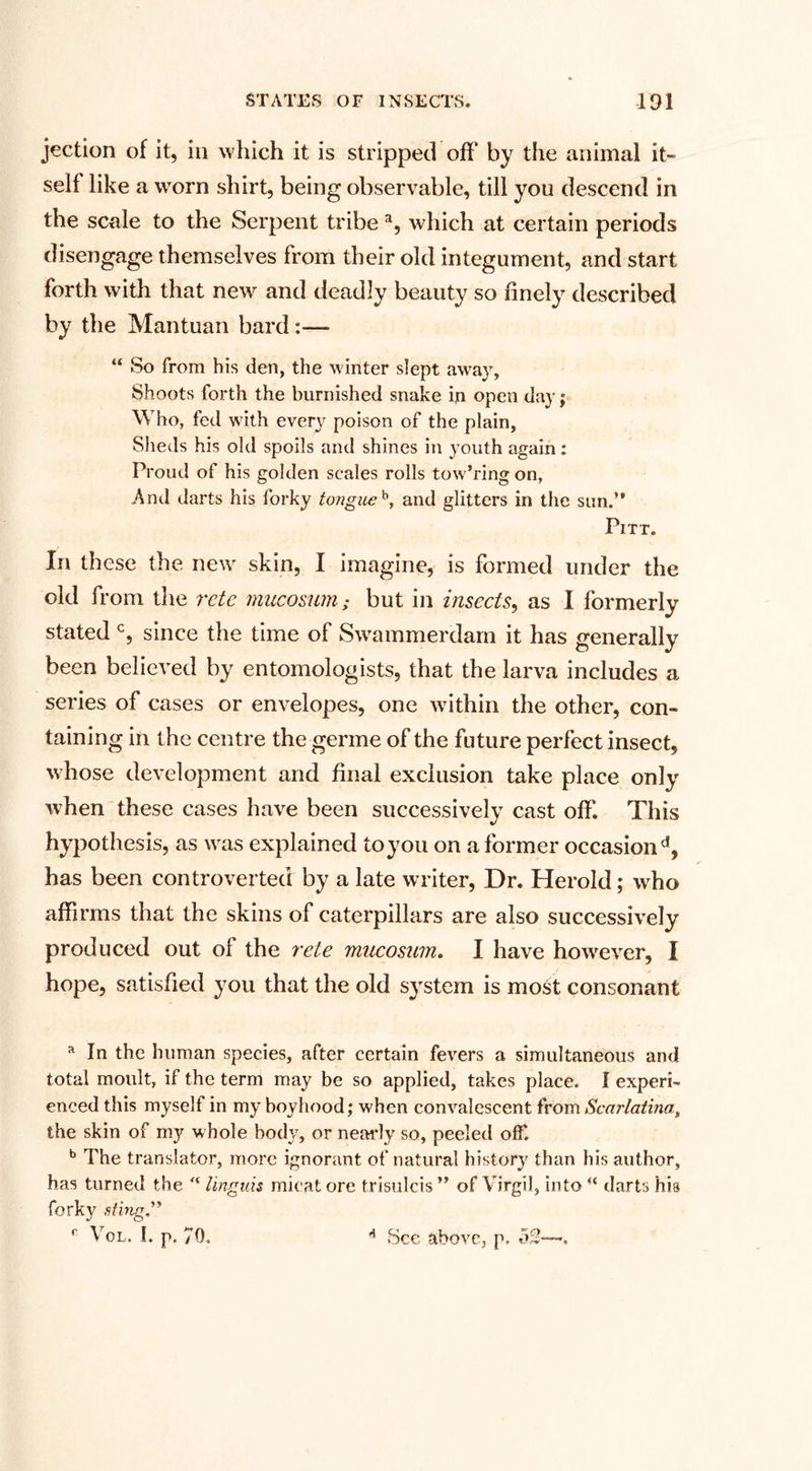 jection of it, in which it is stripped off by the animal it¬ self like a worn shirt, being observable, till you descend in the scale to the Serpent tribe a, which at certain periods disengage themselves from their old integument, and start forth with that new and deadly beauty so finely described by the Mantuan bard:— “ So from his den, the winter slept away, Shoots forth the burnished snake in open day; Who, fed with every poison of the plain, Sheds his old spoils and shines in youth again : Proud of his golden scales rolls tow’ring on, And darts his forky tongueb, and glitters in the sun.’ Pitt. In these the new skin, I imagine, is formed under the old from the rctc mucosum; but in insects, as I formerly stated c, since the time of Swammerdam it has generally been believed by entomologists, that the larva includes a series of cases or envelopes, one within the other, con¬ taining in the centre the germe of the future perfect insect, whose development and final exclusion take place only when these cases have been successively cast off. This hypothesis, as was explained to you on a former occasion d, has been controverted by a late writer, Dr. Herold; who affirms that the skins of caterpillars are also successively produced out of the rete mucosum. I have however, I hope, satisfied you that the old system is most consonant a In the human species, after certain fevers a simultaneous and total moult, if the term may be so applied, takes place. I experi¬ enced this myself in my boyhood; when convalescent from Scarlatina, the skin of my whole body, or nearly so, peeled off. b The translator, more ignorant of natural history than his author, has turned the '* lingids micat ore trisulcis ” of Virgil, into  darts his forky sting” Vol. I. p. 70. 6 See above, p, 53—-. f
