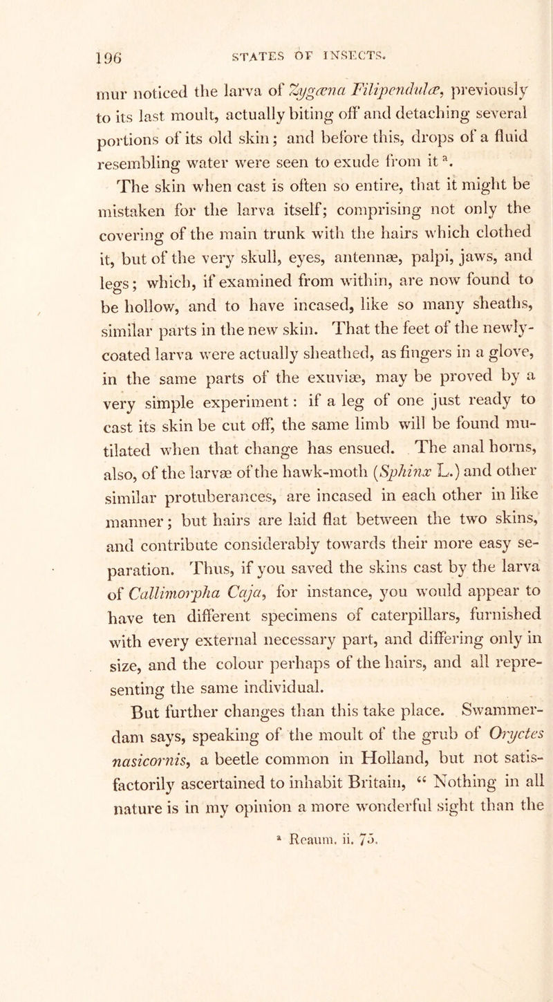 mur noticed the larva of Zxjgcena Filipendula, previously to its last moult, actually biting off and detaching several portions of its old skin; and before this, drops of a fluid resembling water were seen to exude from ita. The skin when cast is often so entire, that it might be mistaken for the larva itself; comprising not only the covering of the main trunk with the hairs which clothed it, but of the very skull, eyes, antennae, palpi, jaws, and leers; which, if examined from within, are now found to be hollow, and to have incased, like so many sheaths, similar parts in the new skin. That the feet of the newly- coated larva were actually sheathed, as fingers in a glove, in the same parts of the exuviae, may be proved by a very simple experiment: if a leg ol one just ready to cast its skin be cut off, the same limb will be found mu¬ tilated when that change has ensued. The anal horns, also, of the larvae of the hawk-moth (Sphinx L.) and other similar protuberances, are incased in each other in like manner; but hairs are laid flat between the two skins, and contribute considerably towards their more easy se¬ paration. Thus, if you saved the skins cast by the larva of Callimorpha Cctja, for instance, you would appear to have ten different specimens of caterpillars, furnished with every external necessary part, and differing only in size, and the colour perhaps of the hairs, and all repre¬ senting the same individual. But further changes than this take place. Swammer¬ dam says, speaking of the moult of the grub of Oryctes nasicornis, a beetle common in Holland, but not satis¬ factorily ascertained to inhabit Britain, 4C Nothing in all nature is in my opinion a more wonderful sight than the a Reaum. ii.