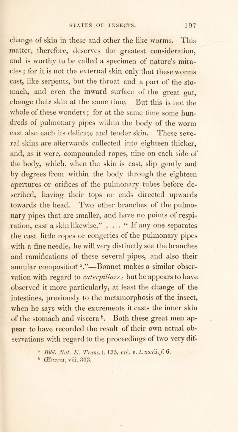 change of skin in these and other the like worms. This matter, therefore, deserves the greatest consideration, and is worthy to be called a specimen of nature’s mira¬ cles ; for it is not the external skin only that these worms cast, like serpents, but the throat and a part of the sto¬ mach, and even the inward surface of the great gut, change their skin at the same time. But this is not the whole of these wonders; for at the same time some hun¬ dreds of pulmonary pipes within the body of the worm cast also each its delicate and tender skin. These seve¬ ral skins are afterwards collected into eighteen thicker, and, as it were, compounded ropes, nine on each side of the body, which, when the skin is cast, slip gently and by degrees from within the body through the eighteen apertures or orifices of the pulmonary tubes before de¬ scribed, having their tops or ends directed upwards towards the head. Two other branches of the pulmo¬ nary pipes that are smaller, and have no points of respi¬ ration, cast a skin likewise.” ... 44 If any one separates the cast little ropes or congeries of the pulmonary pipes with a fine needle, he will very distinctly see the branches and ramifications of these several pipes, and also their annular composition a.”—Bonnet makes a similar obser¬ vation with regard to caterpillars; but he appears to have observed it more particularly, at least the change of the intestines, previously to the metamorphosis of the insect, when he says with the excrements it casts the inner skin of the stomach and viscera b. Both these great men ap¬ pear to have recorded the result of their own actual ob¬ servations with regard to the proceedings ol two very dif- a BibL Nut. E. Trans, i. 135. col. b. t. xxvii.y. 6. b CEuvres} viii, 303.