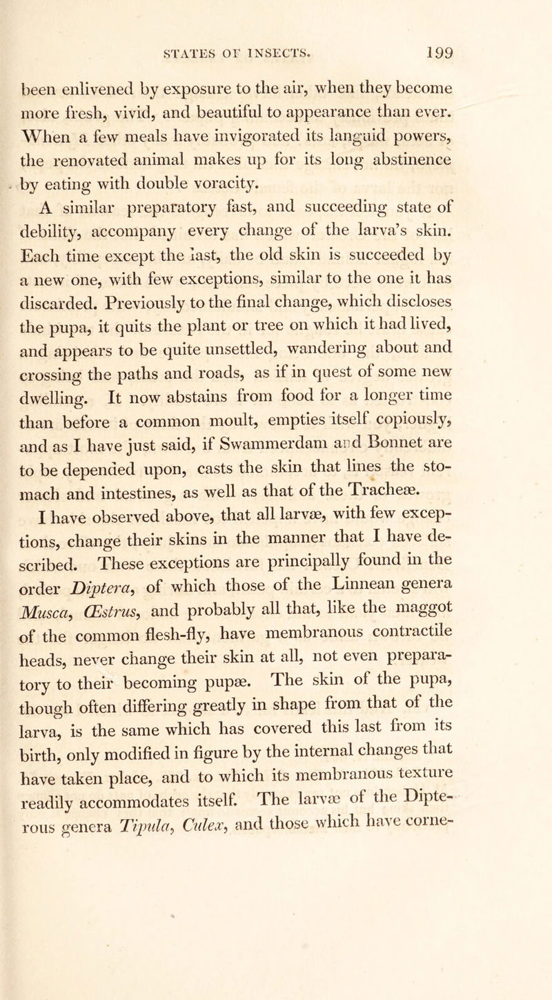 been enlivened by exposure to the air, when they become more fresh, vivid, and beautiful to appearance than ever. When a few meals have invigorated its languid powers, the renovated animal makes up for its long abstinence by eating with double voracity. A similar preparatory fast, and succeeding state of debility, accompany every change of the larva’s skin. Each time except the last, the old skin is succeeded by a new one, with few exceptions, similar to the one it has discarded. Previously to the final change, which discloses the pupa, it quits the plant or tree on which it had lived, and appears to be quite unsettled, wandering about and crossing the paths and roads, as if in quest of some new dwelling. It now abstains from food for a longer time than before a common moult, empties itself copiously, and as I have just said, if Swammerdam and Bonnet are to be depended upon, casts the skin that lines the sto¬ mach and intestines, as well as that of the Tracheae. I have observed above, that all larvae, with few excep¬ tions, change their skins in the manner that I have de¬ scribed. These exceptions are principally found in the order Diptera, of which those of the Linnean genera JVLusca, CEstrus, and probably all that, like the maggot of the common flesh-fly, have membranous contractile heads, never change their skin at all, not even piepaia- tory to their becoming pupae. The skin of the pupa, though often differing greatly in shape from that of the larva, is the same which has covered this last from its birth, only modified in figure by the internal changes that have taken place, and to which its membranous textuie readily accommodates itself The larvae of the Dipte¬ rous genera Tipula, Culex, and those which have come-