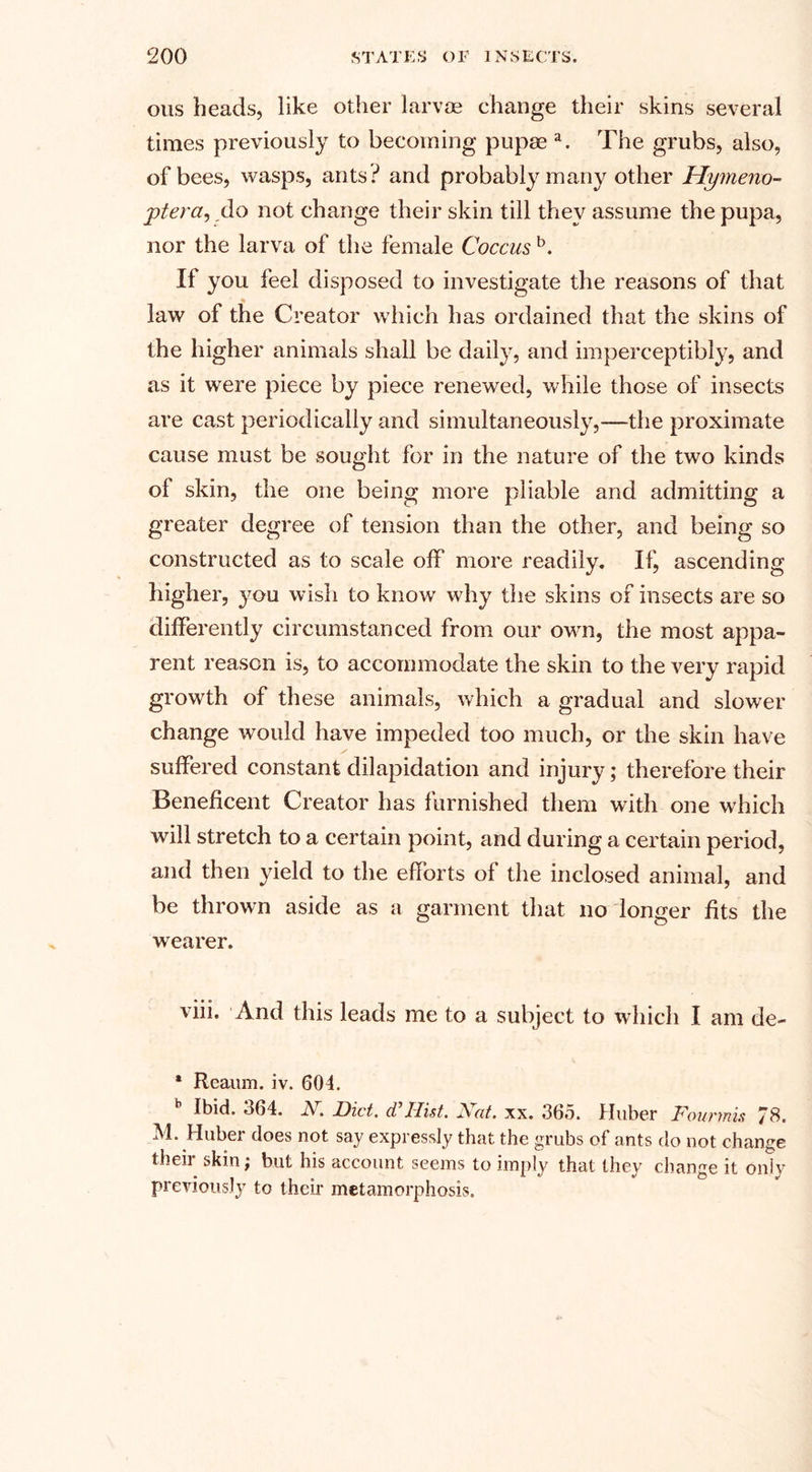 ous heads, like other larvoe change their skins several times previously to becoming pupae a. The grubs, also, of bees, wasps, ants? and probably many other Hymeno- ptera, do not change their skin till they assume the pupa, nor the larva of the female Coccus b. If you feel disposed to investigate the reasons of that ■ law of the Creator which has ordained that the skins of the higher animals shall be daily, and imperceptibly, and as it were piece by piece renewed, while those of insects are cast periodically and simultaneously,—the proximate cause must be sought for in the nature of the two kinds of skin, the one being more pliable and admitting a greater degree of tension than the other, and being so constructed as to scale off more readily. If, ascending higher, you wish to know why the skins of insects are so differently circumstanced from our own, the most appa¬ rent reason is, to accommodate the skin to the very rapid growth of these animals, which a gradual and slower change would have impeded too much, or the skin have suffered constant dilapidation and injury; therefore their Beneficent Creator has furnished them with one which will stretch to a certain point, and during a certain period, and then yield to the efforts of the inclosed animal, and be thrown aside as a garment that no longer fits the wearer. viii. And this leads me to a subject to which I am de- * Reaum. iv. 604. Ibid. 564. A. Diet, d Ilist. JStat. xx. 3b5. Huber FouTtnis 78* M. Huber does not say expressly that the grubs of ants do not change their skin; but his account seems to imply that they change it only previously to their metamorphosis.