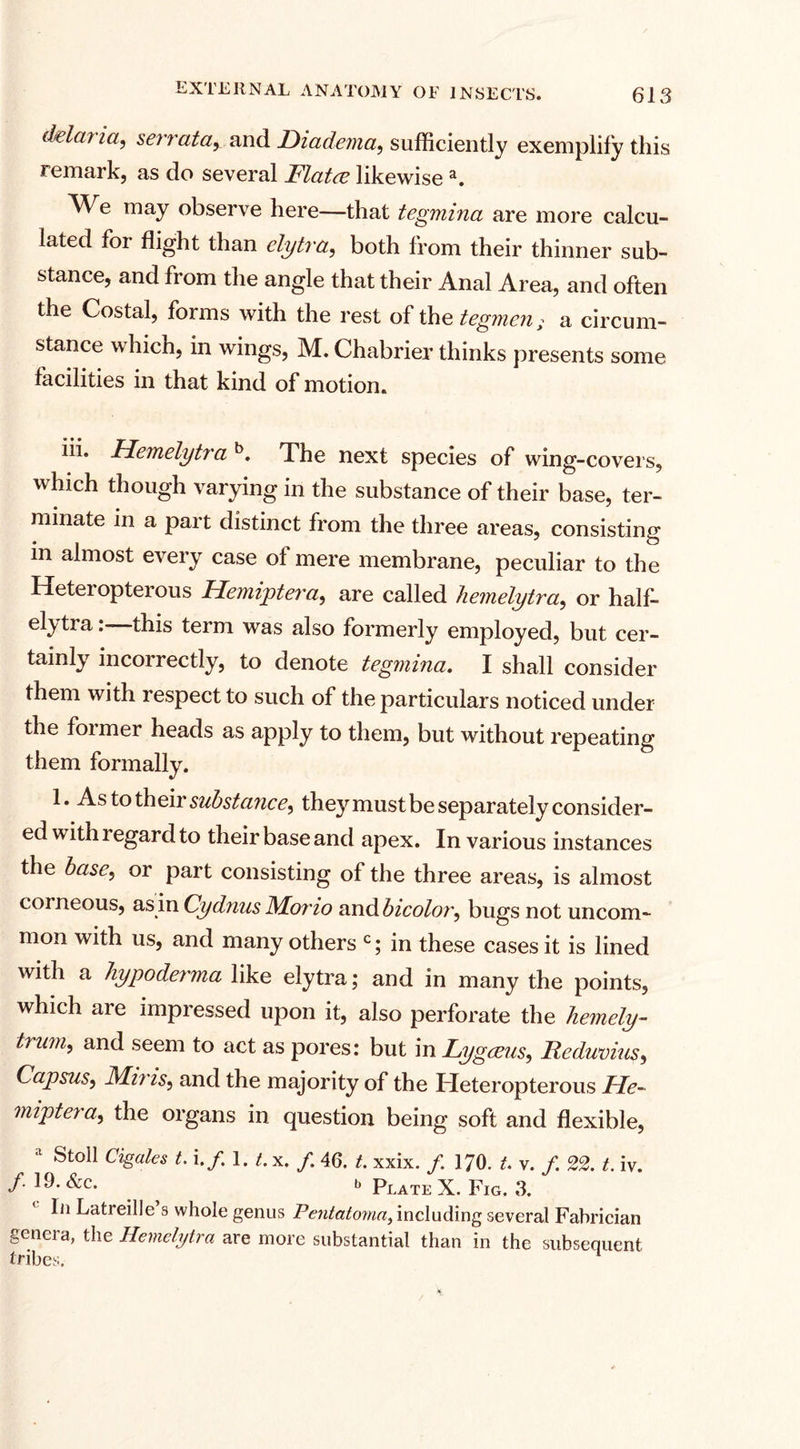dela? ia, serrata, and Diadema, sufficiently exemplify this remark, as do several Flatee likewisea. AVe may observe here—that tegmina are more calcu¬ lated for flight than elytra, both from their thinner sub¬ stance, and from the angle that their Anal Area, and often the Costal, forms with the rest of the tegmen &gt; a circum¬ stance which, in wings, M. Chabrier thinks presents some facilities in that kind of motion. Hemelytra b. The next species of wing-covers, which though varying in the substance of their base, ter¬ minate in a part distinct from the three areas, consisting in almost every case of mere membrane, peculiar to the Heteropterous Hemiptera, are called hemelytra, or half¬ elytra : this term was also formerly employed, but cer¬ tainly incoi rectly, to denote tegmina. I shall consider them with lespect to such of the particulars noticed under the foimer heads as apply to them, but without repeating them formally. 1. As to their substance, they must be separately consider¬ ed with regard to their base and apex. In various instances the base, or part consisting of the three areas, is almost corneous, as in Cydnas Morio nndbicolor, bugs not uncom¬ mon with us, and many others c; in these cases it is lined with a liypoderma like elytra; and in many the points, which are impressed upon it, also perforate the hemely- hum, and seem to act as pores: but in Lygeeus, Iicduvius, Capsus, Mi? is, and the majority of the Heteropterous He¬ miptera, the organs in question being soft and flexible, a Stoll Cigales t. If. l.t.x. f 46. t. xxix. /. 170. t. v. f. 22. t. iv. /. 19. See. b pLATE x. Fig. 3. In Latreille s whole genus Pentatoma, including several Fabrician genera, the Hemelytra are more substantial than in the subsequent tribes.