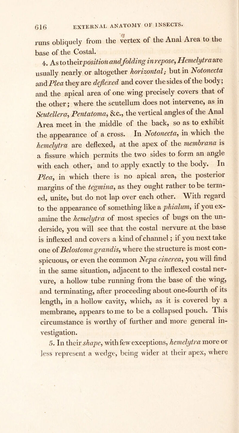 runs obliquely from the vertex of the Anal Area to the base of the Costal. 4. As to theirposition and folding inrepose, Hemelytra are usually nearly or altogether horizontal; but in Notoneda m&amp;Plea they are dejiexed and cover the sides of the body; and the apical area of one wing precisely covers that ot the other; where the scutellum does not intervene, as in Scutellera, Pentaioma, &amp;c., the vertical angles of the Anal Area meet in the middle of the back, so as to exhibit the appearance of a cross. In Notoneda, in which the hemelytra are deflexed, at the apex of the membrana is a fissure which permits the two sides to form an angle with each other, and to apply exactly to the body. In Plea, in which there is no apical area, the posterior margins of the tegmina, as they ought rather to be term¬ ed, unite, but do not lap over each other. With regard to the appearance of something like a phialum, if you ex¬ amine the hemelytra of most species of bugs on the un¬ derside, you will see that the costal nervure at the base is indexed and covers a kind of channel; if you next take one of Belostoma grandis, where the structure is most con¬ spicuous, or even the common Nepa cinerea, you will find in the same situation, adjacent to the indexed costal ner¬ vure, a hollow tube running from the base of the wing, and terminating, after proceeding about one-fourth of its length, in a hollow cavity, which, as it is covered by a membrane, appears to me to be a collapsed pouch. T. his circumstance is worthy of further and more general in¬ vestigation. 5. In their ^ope, with few exceptions, hemelytra more or less represent a wedge, being wider at their apex, where