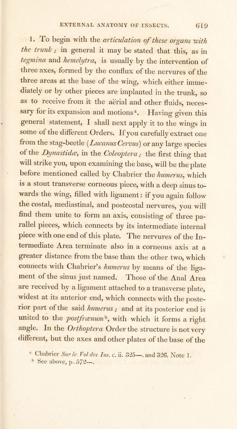 1. To beg in with the articulation of these organs with the trunk ; in general it may be stated that this, as in tegmina and hemelytra, is usually by the intervention of three axes, formed by the conflux of the nervures of the three areas at the base of the wing, which either imme¬ diately or by other pieces are implanted in the trunk, so as to receive from it the aerial and other fluids, neces¬ sary for its expansion and motions3. Ha vine eiven this general statement, I shall next apply it to the wings in some ol the different Orders. If you carefully extract one from the stag-beetle (Luc anus Cervus) or any large species of the Dynastidcz, in the Coleoptera; the first thing that will strike you, upon examining the base, will be the plate before mentioned called by Chabrier the humerus, which is a stout transverse corneous piece, with a deep sinus to¬ wards the wing, filled with ligament: if you again follow the costal, mediastinal, and postcostal nervures, you will find them unite to form an axis, consisting of three pa¬ rallel pieces, which connects by its intermediate internal piece with one end of this plate. The nervures of the In¬ termediate Area terminate also in a corneous axis at a greater distance from the base than the other two, which connects with Chabrier’s humerus by means of the liga¬ ment of the sinus just named. Those of the Anal Area are received by a ligament attached to a transverse plate, widest at its anterior end, which connects with the poste¬ rior part of the said humerus ; and at its posterior end is united to the postfrcenumh, with which it forms a right angle. In the Orthoptera Order the structure is not very different, but the axes and other plates of the base of the Chabrier Surle Vol des Ins. c. ii. 325—. and 326. Note 1. b See above, p. 572—.