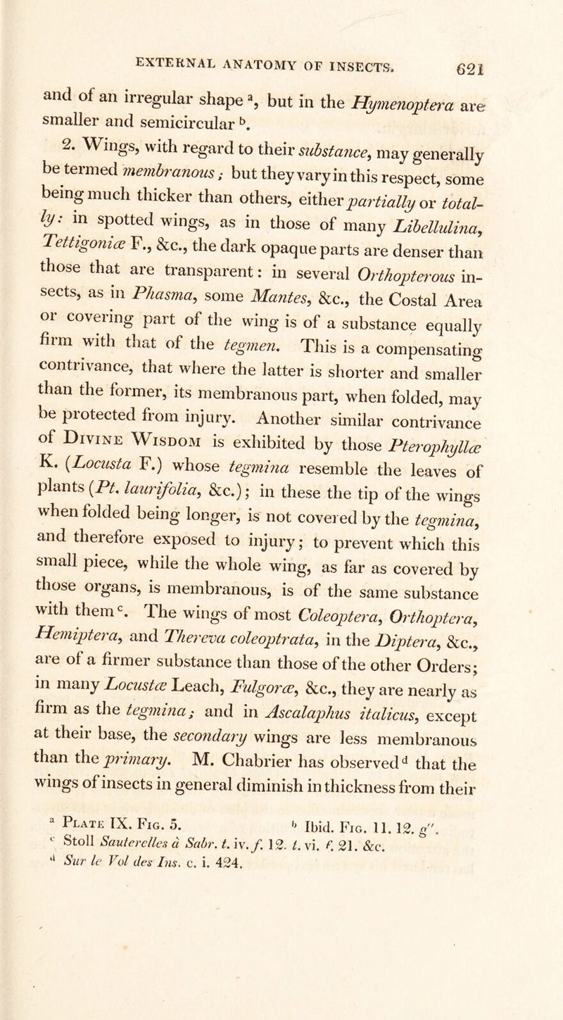 and of an irregular shape % but in the Hymenoptera are smaller and semicircular b. 2. Wings, with regard to their substance, may generally be termed membranous: but they vary in this respect, some being much thicker than others, either partially or total¬ ly: m spotted wings, as in those of many Libellulina, Tettigoma F., &amp;c., the dark opaque parts are denser than those that are transparent: in several Orthopterous in¬ sects, as m Phasma, some Mantes, &amp;c., the Costal Area or covering part of the wing is of a substance equally firm with that of the tegmen. This is a compensating contrivance, that where the latter is shorter and smaller than the former, its membranous part, when folded, may be piotected from injury. Another similar contrivance of Divine Wisdom is exhibited by those Pterophyllce K. (Locusta F.) whose tegmina resemble the leaves of plants (Pt. laurifolia, &amp;c.); in these the tip of the wings when folded being longer, is not covered by the tegmina, and therefore exposed to injury; to prevent which this small piece, while the whole wing, as far as covered by those organs, is membranous, is of the same substance with themc. The wings of most Coleoptera, Orthoptera, Hemiptera, and Thereva coleoptrata, in the Diptera, &amp;c., aie of a fiimer substance than those of the other Orders; in many Locustce Leach, Fulgorce, &amp;c., they are nearly as film as the tegmina; and in Ascalaphus italicus, except at theii base, the secondary wings are less membranous than the primary. M. Chabrier has observedd that the wings of insects in general diminish in thickness from their a Plate IX. Fig. 5. b ibid. Fig. 11. 12. g\ Stoll Sauterelles a Sabr. t. iv.f. 12. 1. vi. f. 21. &amp;c. ll Sur le Vol des Ins. c. i. 424,