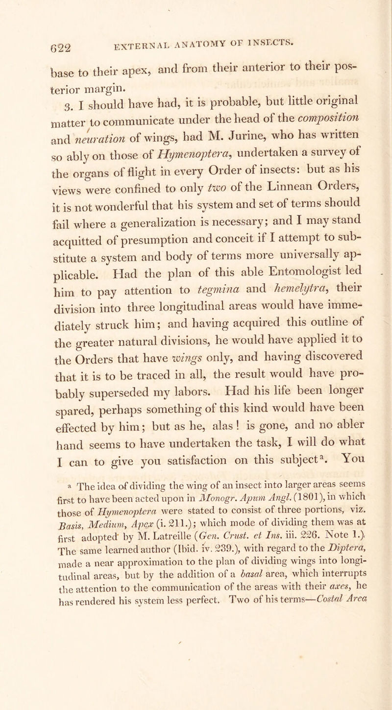base to their apex, and from their anterior to their pos¬ terior margin. 3. I should have had, it is probable, but little original matter to communicate under the head of the composition and neuration of wings, had M. Jurine, who has written so ably on those of Hyntenoptcvci, undertaken a suivey of the organs ol flight in every Order of insects, but as his views were confined to only two of the Linnean Orders, it is not wonderful that his system and set of terms should fail where a generalization is necessary; and I may stand acquitted of presumption and conceit n X attempt to sub¬ stitute a system and body of terms more universally ap¬ plicable. Had the plan ot this able Entomologist led him to pay attention to tegmina and hemelytra, their division into three longitudinal areas would have imme¬ diately struck him; and having acquired this outline of the greater natural divisions, he would have applied it to the Orders that have wings only, and having discovered that it is to be traced in all, the result would have pro¬ bably superseded my labors. Had his life been longer spared, perhaps something of this kind would have been effected by him; but as he, alas ! is gone, and no abler hand seems to have undertaken the task, X will do what I can to give you satisfaction on this subjecta. You a The idea of dividing the wing of an insect into larger areas seems first to have been acted upon in Monogr. Apam Angl. (1801), in which those of Hymenoptera were stated to consist of three portions, viz. Basis, Medium, Apex (i. 211.); which mode of dividing them was at first adopted' by M. Latreille {Gen. Crust, et Ins. iii. 226. Note 1.) The same learned author (Ibid. iv. 239.), with regard to the Diptera, made a near approximation to the plan of dividing wings into longi¬ tudinal areas, but by the addition of a basal area, which interrupts the attention to the communication of the areas with their axes, he has rendered his system less perfect. Two of his terms—Costal Area