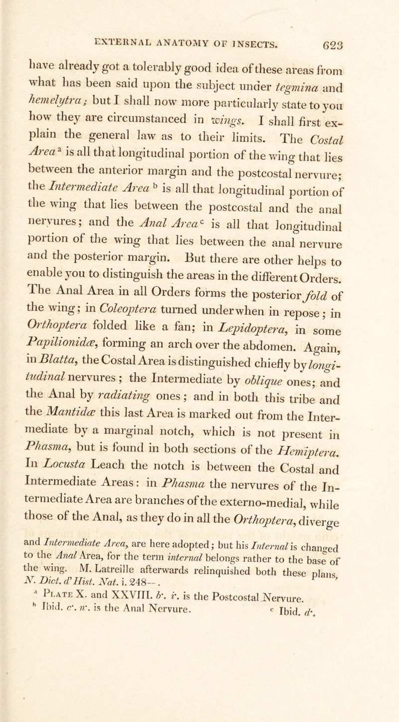 have already got a tolerably good idea of these areas from what has been said upon the subject under tegmina and hem elytra; but I shall now more particularly state to you how they are circumstanced in wings. I shall first ex¬ plain the general law as to their limits. The Costal A) ea is all that longitudinal portion of the wing that lies between the anterior margin and the postcostal nervure; the Intermediate Area b is all that longitudinal portion of the wing that lies between the postcostal and the anal nervures; and the Anal Area* is all that longitudinal portion of the wing that lies between the anal nervure and the posterior margin. But there are other helps to enable you to distinguish the areas in the different Orders. 1 he Anal Area in all Orders forms the posterior fold of the wing; in Coleoptera turned under when in repose; in Orthoptera folded like a fan; in Lepidoptera,, in some Papilionidee, forming an arch over the abdomen. Again, m Blatta, the Costal Area is distinguished chiefly by longi¬ tudinal nervures ; the Intermediate by oblique ones; and the Anal by radiating ones; and in both this tribe and the Mantidce this last Area is marked out from the Inter¬ mediate by a marginal notch, which is not present in Phasma, but is found in both sections of the Hemiptera. In Locusta Leach the notch is between the Costal and Intermediate Areas: in Phasma the nervures of the In¬ termediate Area are branches of the externo-medial, while those of the Anal, as they do in all the Orthoptera, diverge and Intermediate Area, are here adopted; but his Internal is changed to the Anal Area, for the term internal belongs rather to the base of the wing. M. Latreille afterwards relinquished both these nlnns N. Bict. d’ Hist. Hat. i. 248-. P ' * Plate X. and XXVIII. b'. r. is the Postcostal Nervure. h Ibid. c\ n\ is the Anal Nervure. c (j.