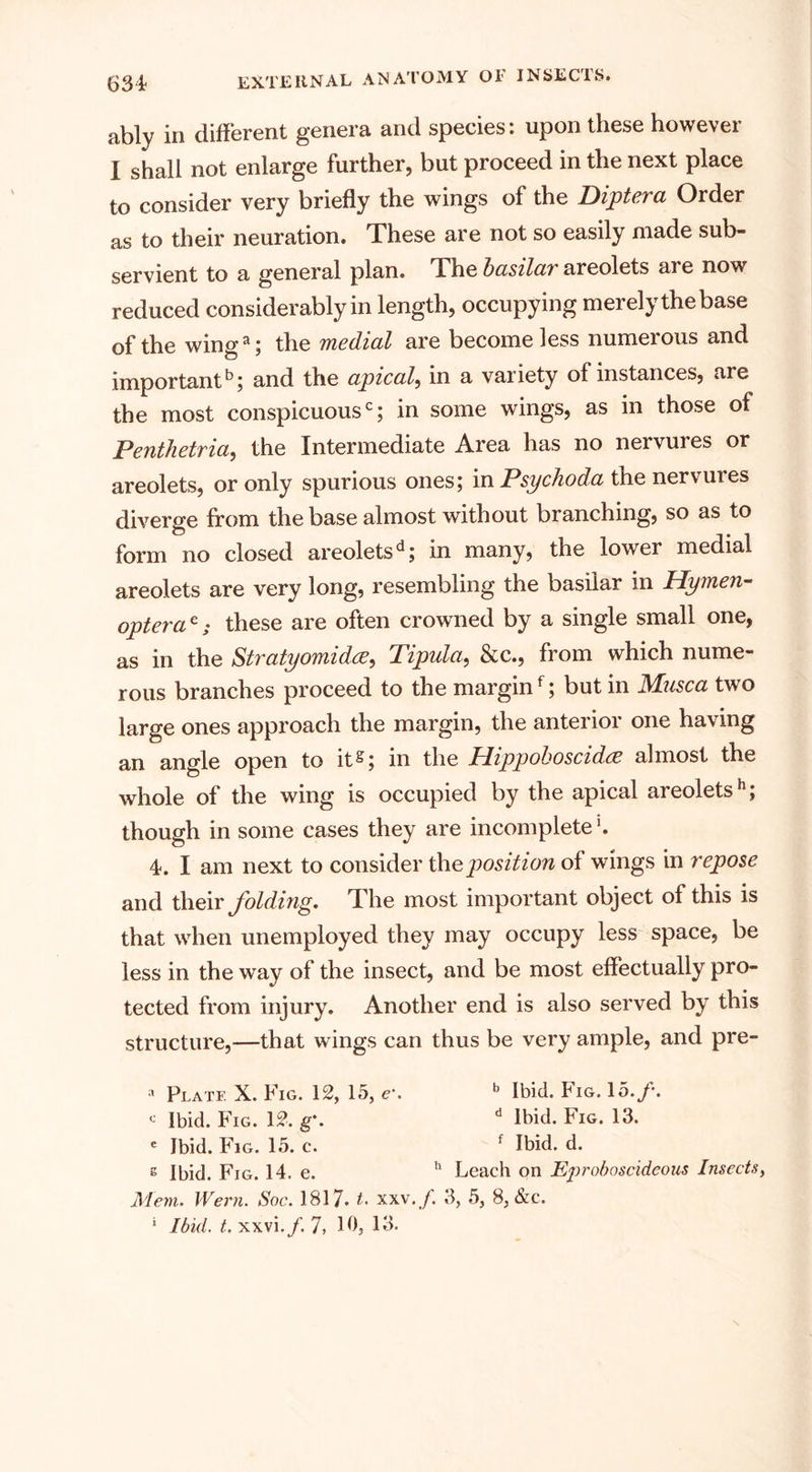 ably in different genera and species: upon these however I shall not enlarge further, but proceed in the next place to consider very briefly the wings of the Diptera Order as to their neuration. These are not so easily made sub¬ servient to a general plan. The basilar areolets are now reduced considerably in length, occupying merelythebase of the winga; the medial are become less numerous and important5; and the apical, in a variety of instances, are the most conspicuous0; in some wings, as in those of Penthetria, the Intermediate Area has no nervures or areolets, or only spurious ones; in Psychoda the nervures diverge from the base almost without branching, so as to form no closed areoletsd; in many, the lower medial areolets are very long, resembling the basilar in Hymen- opterac; these are often crowned by a single small one, as in the Stratyomidre, Tipula, &amp;c., from which nume¬ rous branches proceed to the marginf; but in Masca two large ones approach the margin, the anterior one having an angle open to it^; in the Hippoboscidce almost the whole of the wing is occupied by the apical areolets5; though in some cases they are incomplete1. 4. I am next to consider the position of wings in repose and their folding. The most important object of this is that when unemployed they may occupy less space, be less in the way of the insect, and be most effectually pro¬ tected from injury. Another end is also served by this structure,—that wings can thus be very ample, and pre- a Plate X. Fig. 12, 15, e\ b Ibid. Fig. 15./. - Ibid. Fig. 12. g\ d Ibid. Fig. 13. e Ibid. Fig. 15. c. f Ibid. d. s Ibid. Fig. 14. e. h Leach on Eproboscideous Insects, Menu Wern. Sac. 1817- t. xxv./. 3, 5, 8, &amp;c. ‘ Ibid. t. xxvi./. 7, 10, 13.
