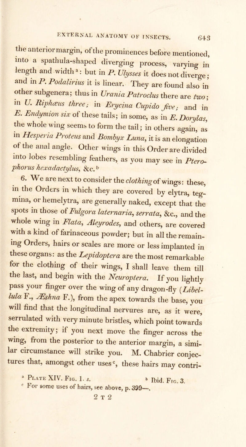 the anterior margin, of the prominences before mentioned, into a spathula-shaped diverging process, varying in length and width *: but in P. Ulysses it does not diverge; and in P. Podalirius it is linear. They are found also in other subgenera; thus in Urania Patroclus there are two; Hi U. Riphcem three; in Erycina Cupido fiveand in E. Endymion six of these tails; in some, as in E. Dorylas, the whole wing seems to form the tail; in others again, as m Hesperia Proteus and Bomhyx Luna, it is an elongation of the anal angle. Other wings in this Order are divided into lobes resembling feathers, as you may see in Ptero- phorus heocadactylus, &amp;c.b 6. We are next to consider the clothing of wings: these, in the Orders in which they are covered by elytra, teg- mma, or hemelytra, are generally naked, except that the spots m those of Fidgora laternaria, serrata, &amp;c., and the whole wing in Plata, Aleyrodes, and others, are covered with a kind of farinaceous powder; but in all the remain¬ ing Orders, hairs or scales are more or less implanted in these organs: as the Lepidoptera are the most remarkable for the clothing of their wings, I shall leave them till the last, and begin with the Neuroptera. If you lightly pass your finger over the wing of any dragon-fly (Libel- lula F., JEshna F.), from the apex towards the base, you will find that the longitudinal nervures are, as it were, serrulated with very minute bristles, which point towards the extremity; if you next move the finger across the wing, from the posterior to the anterior margin, a simi¬ lar circumstance will strike you. M. Chabrier conjec¬ tures that, amongst other uses', these hairs may contri- * Plate XIV. Fig. 1. s. Ibid. Fig. 3. For some uses of hairs, see above, p. 399—. 2 T 2