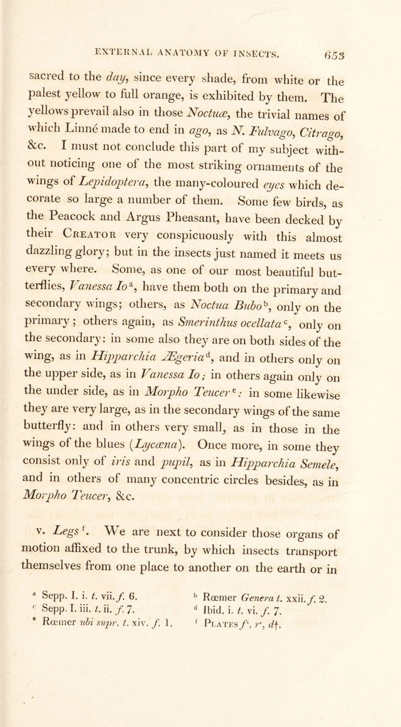 sacred to the day, since every shade, from white or the palest yellow to full orange, is exhibited by them. The yellows prevail also in those Noctuce, the trivial names of which Linne made to end in ago, as N. Fidvago, Citrago, &amp;c. I must not conclude this part of my subject with¬ out noticing one of the most striking ornaments of the wings of Lepidoptera,, the many-coloured eyes which de¬ corate so large a number of them. Some few birds, as the Peacock and Argus Pheasant, have been decked by their Creator very conspicuously with this almost dazzling glory; but in the insects just named it meets us every where. Some, as one of our most beautiful but¬ terflies, J/ auessa doz, have them both on the primary and secondary wings; others, as Noctua Buboh, only on the primary ; others again, as Smerinthus ocellatac, only on the secondary: in some also they are on both sides of the wing, as in Hipp a) chi a VEgena / and in others only on the upper side, as in Vanessa Io; in others again only on the under side, as in Morpho Teucerein some likewise they are very large, as in the secondary wings of the same butterfly: and in others very small, as in those in the wings of the blues (Lycama). Once more, in some they consist only of iris and pupil, as in Hipparchia Semele, and in others of many concentric circles besides, as in Morpho Teucer, &amp;c. v. Legs f. We are next to consider those organs of motion affixed to the trunk, by which insects transport themselves from one place to another on the earth or in a Sepp. I. i. t. vii./ 6. h Roemer Genera t. xxii.y. 2. c Sepp. I. iii. i. ii. / 7. d Ibid. i. t. vi. /. 7. Roemer ubi svpr. t. xiv. /. 1. f Plates/*, r, d\.