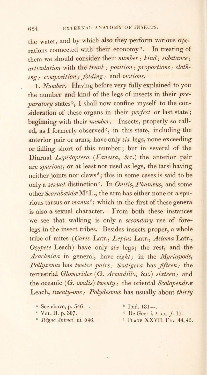 the water, and by which also they perform various ope¬ rations connected with their economy a. In treating of them we should consider their number; hind; substance; articulation with the trunk; position; proportions; cloth- ing; composition; folding; and motions. 1. 'Number. Having before very fully explained to you the number and kind of the legs of insects in their pre¬ paratory states5, I shall now confine myself to the con¬ sideration of these organs in their perfect or last state ; beginning with their number. Insects, properly so call¬ ed, as I formerly observed0, in this state, including the anterior pair or arms, have only six legs, none exceeding or falling short of this number; but in several of the Diurnal Lepidoptera (Vanessa, &amp;c.) the anterior pair are spurious, or at least not used as legs, the tarsi having neither joints nor clawsd; this in some cases is said to be only a sexual distinctione. In Onitis, Phanceus, and some otherScarabceidce'NLclL..i the arm has either none or a spu¬ rious tarsus or manus{; which in the first of these genera is also a sexual character. From both these instances we see that walking is only a secondary use of fore¬ legs in the insect tribes. Besides insects proper, a whole tribe of mites (Caris Latr., Leptus Latr., Astoma Latr., Ocypete Leach) have only six legs; the rest, and the Arachnida in general, have eight; in the Myriapods, Pollyxenus has twelve pairs; Scutigera has fifteen; the terrestrial Glomerides (G. Armadillo, &amp;c.) sixteen; and the oceanic (G. ovalis) twenty: the oriental Scolopendrce Leach, twenty-07ie; Polydesmus has usually about thirty a See above, p. 546—. c Vol. II. p. 307- * Regne Animat, iii. 546. '• Ibid. 131—. ,f De Geer i. t. xx. /. 11. f Plate XXVII. Fig. 44,45.
